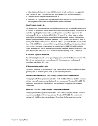 Chapter 7 Agency Notes DOC (Industry Canada Notices) 25
Le présent appareil est conforme aux CNR d'Industrie Canada applicables aux appareils
radio exempts de licence. L'exploitation est autorisée aux deux conditions suivantes:
1. l'appareil ne doit pas produire de brouillage, et
2. l'utilisateur de l'appareil doit accepter tout brouillage radioélectrique subi, même si le
brouillage est susceptible d'en compromettre le fonctionnement.
CAN ICES-3 (B) / NMB-3 (B)
The device could automatically discontinue transmission in case of absence of information
to transmit, or operational failure. Note that this is not intended to prohibit transmission of
control or signaling information or the use of repetitive codes where required by the
technology. The device for the band 5150-5250 MHz is only for indoor usage to reduce
potential for harmful interference to co-channel mobile satellite systems; the maximum
antenna gain permitted (for devices in the bands 5250-5350 MHz and 5470-5725 MHz) to
comply with the e.i.r.p. limit; and The maximum antenna gain permitted (for devices in the
band 5725-5850 MHz) to comply with the e.i.r.p. limits specified for point-to-point and non-
point-to-point operation as appropriate, as stated in section A9.2(3). In addition, High-
power radars are allocated as primary users (meaning they have priority) of the band 5250-
5350 MHz and this radar could cause interference and/or damage to LE- LAN devices.
IC radiation exposure statement
This EUT is compliance with SAR for general population/uncontrolled exposure limits in IC
RSS-102 and had been tested in accordance with the measurement methods and
procedures specified in IEEE 1528.
RF Exposure Information (SAR)
This device meets the EU requirements (1999/519/EC) on the limitation of exposure of the
general public to electromagnetic fields by way of health protection.
Intel® Dual Band Wireless-AC 7265 Country-specific Compliance Statements
Hereby, Xplore Technologies declares that the Intel® Dual Band Wireless-AC 7265 complies
with the essential requirements and other relevant provisions of Directive 1999/5/EC. This
equipment is marked with the CE symbol and can be used throughout the European
community.
Sierra EM7355/7305 Country-specific Compliance Statements
Hereby, Xplore Technologies declares that the Sierra EM7355 complies with the essential
requirements and other relevant provisions of Directive 1999/5/EC. This equipment is
marked with the CE symbol and can be used throughout the European community.
 