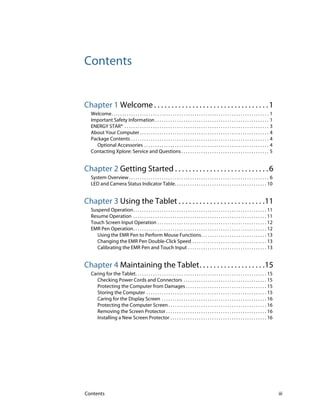 Contents iii
Contents
Chapter 1 Welcome . . . . . . . . . . . . . . . . . . . . . . . . . . . . . . . . .1
Welcome. . . . . . . . . . . . . . . . . . . . . . . . . . . . . . . . . . . . . . . . . . . . . . . . . . . . . . . . . . . . . . . . . . . . . . . . 1
Important Safety Information . . . . . . . . . . . . . . . . . . . . . . . . . . . . . . . . . . . . . . . . . . . . . . . . . . . . 1
ENERGY STAR® . . . . . . . . . . . . . . . . . . . . . . . . . . . . . . . . . . . . . . . . . . . . . . . . . . . . . . . . . . . . . . . . . . 3
About Your Computer . . . . . . . . . . . . . . . . . . . . . . . . . . . . . . . . . . . . . . . . . . . . . . . . . . . . . . . . . . . 4
Package Contents . . . . . . . . . . . . . . . . . . . . . . . . . . . . . . . . . . . . . . . . . . . . . . . . . . . . . . . . . . . . . . . 4
Optional Accessories . . . . . . . . . . . . . . . . . . . . . . . . . . . . . . . . . . . . . . . . . . . . . . . . . . . . . . . . . 4
Contacting Xplore: Service and Questions . . . . . . . . . . . . . . . . . . . . . . . . . . . . . . . . . . . . . . . . 5
Chapter 2 Getting Started . . . . . . . . . . . . . . . . . . . . . . . . . . .6
System Overview. . . . . . . . . . . . . . . . . . . . . . . . . . . . . . . . . . . . . . . . . . . . . . . . . . . . . . . . . . . . . . . . 6
LED and Camera Status Indicator Table. . . . . . . . . . . . . . . . . . . . . . . . . . . . . . . . . . . . . . . . . . 10
Chapter 3 Using the Tablet . . . . . . . . . . . . . . . . . . . . . . . . .11
Suspend Operation. . . . . . . . . . . . . . . . . . . . . . . . . . . . . . . . . . . . . . . . . . . . . . . . . . . . . . . . . . . . . 11
Resume Operation . . . . . . . . . . . . . . . . . . . . . . . . . . . . . . . . . . . . . . . . . . . . . . . . . . . . . . . . . . . . . 11
Touch Screen Input Operation . . . . . . . . . . . . . . . . . . . . . . . . . . . . . . . . . . . . . . . . . . . . . . . . . . 12
EMR Pen Operation. . . . . . . . . . . . . . . . . . . . . . . . . . . . . . . . . . . . . . . . . . . . . . . . . . . . . . . . . . . . . 12
Using the EMR Pen to Perform Mouse Functions. . . . . . . . . . . . . . . . . . . . . . . . . . . . . . 13
Changing the EMR Pen Double-Click Speed . . . . . . . . . . . . . . . . . . . . . . . . . . . . . . . . . . 13
Calibrating the EMR Pen and Touch Input . . . . . . . . . . . . . . . . . . . . . . . . . . . . . . . . . . . . 13
Chapter 4 Maintaining the Tablet. . . . . . . . . . . . . . . . . . .15
Caring for the Tablet. . . . . . . . . . . . . . . . . . . . . . . . . . . . . . . . . . . . . . . . . . . . . . . . . . . . . . . . . . . . 15
Checking Power Cords and Connectors . . . . . . . . . . . . . . . . . . . . . . . . . . . . . . . . . . . . . . 15
Protecting the Computer from Damages . . . . . . . . . . . . . . . . . . . . . . . . . . . . . . . . . . . . . 15
Storing the Computer . . . . . . . . . . . . . . . . . . . . . . . . . . . . . . . . . . . . . . . . . . . . . . . . . . . . . . . 15
Caring for the Display Screen . . . . . . . . . . . . . . . . . . . . . . . . . . . . . . . . . . . . . . . . . . . . . . . . 16
Protecting the Computer Screen. . . . . . . . . . . . . . . . . . . . . . . . . . . . . . . . . . . . . . . . . . . . . 16
Removing the Screen Protector . . . . . . . . . . . . . . . . . . . . . . . . . . . . . . . . . . . . . . . . . . . . . . 16
Installing a New Screen Protector . . . . . . . . . . . . . . . . . . . . . . . . . . . . . . . . . . . . . . . . . . . . 16
 