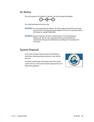 Chapter 7 Agency Notes UL Notice 26
UL Notice
This unit requires an AC adapter to operate. Use only the approved adapter.
For authorized repair technicians only.
WARNING: For continued protection against risk of fire, replace only with the same type
and rating fuse. The approved power adapter for this unit is manufactured by
FSP Group, Inc., Model FSP065-REB.
WARNING: Danger of explosion if Lithium (clock) battery is incorrectly replaced.
Replace only with the same equivalent type recommended by the
manufacturer. Dispose of used batteries according to the manufacturer’s
instruction.
System Disposal
In the event of system disposal, observe the following
information regarding proper procedures in the State of
Vermont.
The liquid crystal display (LCD) lamps used in this system
contain mercury. In the event of system disposal, be sure to
follow local guidelines.
 