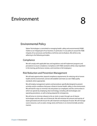 Chapter 8 Environment 27
Environment
8
Environmental Policy
Xplore Technologies is committed to managing health, safety and environmental (HS&E)
matters as an integral part of our business. In particular, it is our policy to assure the HS&E
integrity of our processes and facilities at all times and at all places. We will do so by
adhering to the following principles:
Compliance
We will comply with applicable laws and regulations and will implement programs and
procedures to assure compliance. Compliance with HS&E standards will be a key ingredient
in the training, performance reviews, and incentives of all employees.
Risk Reduction and Prevention Management
We will seek opportunities, beyond compliance requirements, for reducing risk to human
health and the environment, and we will establish and meet our own HS&E quality
standards where appropriate.
We will employ management systems and procedures specifically designed to prevent
activities and/or conditions that pose a threat to human health, safety, or the environment.
We will look for ways to minimize risk and protect our employees and the communities in
which we operate by employing clean technology, including safe technologies and
operating procedures, as well as being prepared for emergencies.
We will strive to minimize releases to the air, land, or water through use of cleaner
technologies and the safer use of chemicals. We will minimize the amount and toxicity of
waste generated and will ensure the safe treatment and disposal of waste. We will manage
scarce resources, such as water, energy, land, and forests in an environmentally sensitive
manner.
 