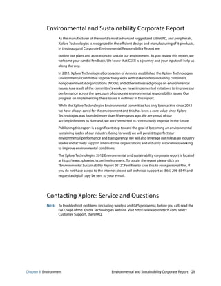 Chapter 8 Environment Environmental and Sustainability Corporate Report 29
Environmental and Sustainability Corporate Report
As the manufacturer of the world’s most advanced ruggedized tablet PC, and peripherals,
Xplore Technologies is recognized in the efficient design and manufacturing of it products.
In this inaugural Corporate Environmental Responsibility Report we
outline our plans and aspirations to sustain our environment. As you review this report, we
welcome your candid feedback. We know that CSER is a journey and your input will help us
along the way.
In 2011, Xplore Technologies Corporation of America established the Xplore Technologies
Environmental committee to proactively work with stakeholders including customers,
nongovernmental organizations (NGOs), and other interested groups on environmental
issues. As a result of the committee’s work, we have implemented initiatives to improve our
performance across the spectrum of corporate environmental responsibility issues. Our
progress on implementing these issues is outlined in this report.
While the Xplore Technologies Environmental committee has only been active since 2012
we have always cared for the environment and this has been a core value since Xplore
Technologies was founded more than fifteen years ago. We are proud of our
accomplishments to date and, we are committed to continuously improve in the future.
Publishing this report is a significant step toward the goal of becoming an environmental
sustaining leader of our industry. Going forward, we will persist to perfect our
environmental performance and transparency. We will also leverage our role as an industry
leader and actively support international organizations and industry associations working
to improve environmental conditions.
The Xplore Technologies 2012 Environmental and sustainability corporate report is located
at http://www.xploretech.com/environment. To obtain the report please click on
“Environmental Sustainability Report 2012”. Feel free to save this to your personal files. If
you do not have access to the internet please call technical support at (866) 296-8541 and
request a digital copy be sent to your e-mail.
Contacting Xplore: Service and Questions
NOTE: To troubleshoot problems (including wireless and GPS problems), before you call, read the
FAQ page of the Xplore Technologies website. Visit http://www.xploretech.com, select
Customer Support, then FAQ.
 