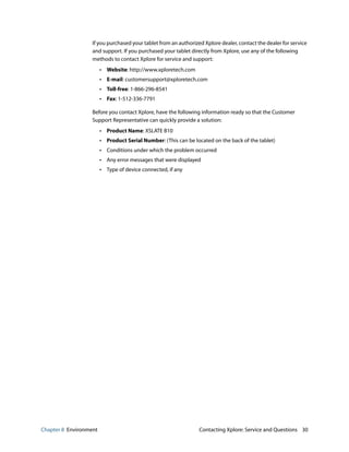 Chapter 8 Environment Contacting Xplore: Service and Questions 30
If you purchased your tablet from an authorized Xplore dealer, contact the dealer for service
and support. If you purchased your tablet directly from Xplore, use any of the following
methods to contact Xplore for service and support:
• Website: http://www.xploretech.com
• E-mail: customersupport@xploretech.com
• Toll-free: 1-866-296-8541
• Fax: 1-512-336-7791
Before you contact Xplore, have the following information ready so that the Customer
Support Representative can quickly provide a solution:
• Product Name: XSLATE B10
• Product Serial Number: (This can be located on the back of the tablet)
• Conditions under which the problem occurred
• Any error messages that were displayed
• Type of device connected, if any
 
