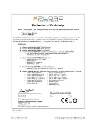 Chapter 8 Environment Contacting Xplore: Service and Questions 31
PN 95-01217
Declaration of Conformity
Xplore Technologies, Corp. hereby declares under our sole responsibility that the product
9 Name: Super Bobcat
9 Model: iX101B2
To which this declaration relates, is in compliance with all the applicable essential requirements, and other
provisions of the European Council Directives listed. The conformity assessment procedure used for this
declaration is Annex IV of Directive 1999/5/EC. This product will bear the CE Mark label (CE !)
DIRECTIVES:
x Council Directive 2002/96/EC (WEEE Directive)
x Council Directive 2002/95/EC (RoHS Directive)
x Council Directive 2009/125/EC (ErP Directive)
x Council Directive 72/245/EEC including amendments and corrigenda to 2004/104/EC.
o The iX101B2 is only compliant to the stated directive when used with the
X-DIM G2 dock, Xplore PN: 02-05147
x Council Directive 2004/108/EC (EMC Directive)
o EN 55022:2010/AC:2011 Class B
o EN 55024:2010
o EN 61000-3-2: 2006:2014
o EN 61000-3-3: 2013
x Council Directive 2006/95/EC (Low Voltage Directive)
o EN 60950-1:2006 +A11:2009 +A1:2010 +A12:2012 1+A2:2013
x Council Directive 1999/5/EC (Radio and Telecommunications Terminal Equipment) (R&TTE Directive)
o EN 301 489-1 V1.9.2:2011 o EN 301 511 V9.0.2:2003-03
o EN 301 489-3 V1.6.1:2013-08
o EN 301 489-7 V1.3.1:2005-11
o EN 301 893 V1.7.1: 2012-06
o EN 301 908-1 V7.1.1:2015-03
o EN 301 489-17 V2.2.1:2012
o EN 301 489-24 V1.5.1:2010-10
o EN 301 908-2 V6.2.1:2013-10
o EN 301 908-13 V6.2.1: 2013-10
o EN 300 440-1 V1.6.1:2010 o EN 50566:2013/AC:2014
o EN 300 440-2 V1.4.1:2010
o EN 300 328 V1.9.1
o EN 62311:2008
o EN 62479:2010
o EN 62209-2:2010
09 July 2015 Austin, TX, USA
David J Ball Date Place
Senior Regulatory and Compliance Specialist
The technical construction file is kept available at:
Xplore Technologies Corp.
14000 Summit Dr, Ste 900
Austin, TX 78728
USA 888-44-XPLORE, FAX: 512-485-1505, www.xploretech.com
0470
 