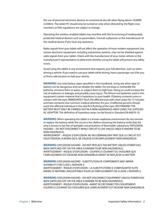 Chapter 1 Welcome Important Safety Information 2
the use of personal electronic devices on commercial aircraft when flying above 10,000ft
(3,048m). The tablet PC should only be turned on only when directed by the flight crew
members as FAA regulations are subject to change.
Operating the wireless-enabled tablet may interfere with the functioning of inadequately
protected medical devices such as pacemakers. Consult a physician or the manufacturer of
the medical device if you have any questions.
Radio signals from your tablet will not affect the operation of most modern equipment, but
certain electronic equipment, including automotive systems, may not be shielded against
radio signals from your tablet. Check with the manufacturer of your motor vehicle or the
manufacturer’s representative to determine whether using the tablet will present any safety
issues.
Avoid using the tablet in any environment that requires your full attention, such as when
driving a vehicle. If you need to use your tablet while driving, have a passenger use it for you
or find a safe location to halt your vehicle.
WARNING: Use only battery types specified in this handbook. Using any other type of
battery can be dangerous and can disable the tablet. Do not drop or mishandle the
batteries, immerse them in water, or subject them to high heat. Doing so could increase the
risk of explosion or leakage, and possibly cause injury. The lithium-ion batteries used in this
equipment contain material that is hazardous to your health. If battery contents come in
contact with the eyes, IMMEDIATELY flush the affected area with clean water for 15 minutes
and have someone else summon medical attention for you. Unaffected persons should
assist the affected individual in the vital first flushing of the eyes. RECHARGING THE
BATTERY MUST ONLY BE CARRIED OUT IN A NON-HAZERDOUS AREA USING THE SUPPLIED
AC ADAPTOR. The definition of hazardous areas can be found in Standard EN 60079-10.
WARNING: When operating the tablet in a known explosive environment do not remove
or replace the battery while the circuit is live. Before removing the battery verify that the
area is known to be free of ignitable concentrations of flammable substances. EXPLOSION
HAZARD – DO NOT DISCONNECT WHILE CIRCUIT IS LIVE UNLESS AREA IS KNOWN TO BE
NON-HAZERDOUS.
AVERISSEMENT – RISQUE D’EXPLOSION. NE PAS DÉBRANCHER TANT QUE LE CIRCUIT EST
SOUS TENSION, À MOINS QU’IL NE S’AGISSE D’UN EMPLACEMENT NON DANGEREUX.
WARNING: EXPLOSION HAZARD - DO NOT REPLACE THE BATTERY UNLESS POWER HAS
BEEN SWITCHED OFF OR THE AREA IS KNOWN TO BE NON-HAZARDOUS;
AVERTISSEMENT - RISQUE D’EXPLOSION - COUPER LE COURANT OU S’ASSURER QUE
L’EMPLACEMENT EST DESIGNE NON DANGEREUX AVANT DE REPLACER LE BATTERY.
WARNING: EXPLOSION HAZARD - SUBSTITUTION OF COMPONENTS MAY IMPAIR
SUITABILITY FOR CLASS I, DIVISION 2;
AVERTISSEMENT - RISQUE D’EXPLOSION - LA SUBSTITUTIOND E COMPOSANTSP EUTR
ENDRE CE MATERIEL INACCEPTABLE POUR LES EMPLACEMENTS DE CLASSE I, DIVISION 2;
WARNING: EXPLOSION HAZARD - DO NOT DISCONNECT EQUIPMENT UNLESS POWER HAS
BEEN SWITCHED OFF OR THE AREA IS KNOWN TO BE NON-HAZARDOUS.
AVERTISSEMENT - RISQUE D’EXPLOSION - AVANT DE DECONNECTER L’EQUIPEMENT,
COUPER LE COURANT OU S’ASSURER QUE L’EMPLACEMENT EST DESIGNE NON DANGEREUX.
 