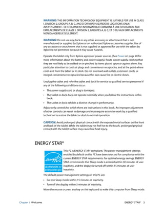 Chapter 1 Welcome ENERGY STAR® 3
WARNING: THIS INFORMATION TECHNOLOGY EQUIPMENT IS SUITABLE FOR USE IN CLASS
I, DIVISION 2, GROUPS A, B, C, AND D OR NON-HAZARDOUS LOCATIONS ONLY;
AVERTISSEMENT - CET ÈQUIPMENT INFORMATIQUE CONVIENT Á UNE UTILISATION AUX
EMPLACEMENTS DE CLASSE I, DIVISION 2, GROUPES A, B, C, ET D OU AUX EMPLACEMENTS
NON DANGEREUX SEULEMENT.
WARNING: Do not use any dock or any other accessory or attachment that is not
manufactured or supplied by Xplore or an authorized Xplore accessories supplier. Use of
any accessory or attachment that is not supplied or approved for use with the tablet by
Xplore is not permitted because it may cause hazards.
Operate the tablet only from Xplore approved power sources. (See Power on page 20 for
more information about the battery and power supply.) Route power supply cords so that
they are not likely to be walked on or pinched by items placed upon or against them. Pay
particular attention to cords at plugs and convenience receptacles, and at the point where
cords exit from the tablet or its dock. Do not overload wall outlets, extension cords, or
integral convenience receptacles because this can cause fire or electric shock.
Unplug the tablet and refer the tablet and dock for service to qualified service personnel if
any of the following conditions occur:
• The power supply cord or plug is damaged.
• The tablet or dock does not operate normally when you follow the instructions in this
book.
• The tablet or dock exhibits a distinct change in performance.
Adjust only controls for which there are instructions in this book. An improper adjustment
of other controls can result in damage and may require extensive work by a qualified
technician to restore the tablet or dock to normal operation.
CAUTION: Avoid prolonged physical contact with the exposed metal surfaces on the front
and back of the tablet. While the tablet may not feel hot to the touch, prolonged physical
contact with the tablet surface may cause low-heat injury.
ENERGY STAR®
This PC is ENERGY STAR® compliant. The power management settings
enabled by default on this PC have been selected for compliance with the
current ENERGY STAR requirements. For optimal energy savings, ENERGY
STAR recommends that Sleep mode is entered within 30 minutes of user
inactivity, and the display is turned off within 15 minutes of user
inactivity.
The default power management settings on this PC are:
• Go into Sleep mode within 15 minutes of inactivity.
• Turn off the display within 5 minutes of inactivity.
Move the mouse or press any key on the keyboard to wake this computer from Sleep mode.
 