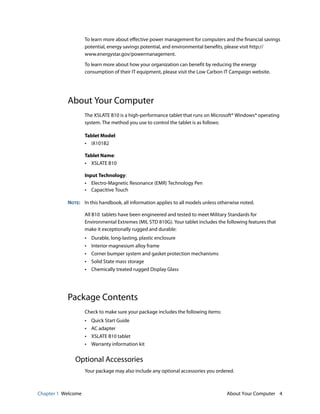 Chapter 1 Welcome About Your Computer 4
To learn more about effective power management for computers and the financial savings
potential, energy savings potential, and environmental benefits, please visit http://
www.energystar.gov/powermanagement.
To learn more about how your organization can benefit by reducing the energy
consumption of their IT equipment, please visit the Low Carbon IT Campaign website.
About Your Computer
The XSLATE B10 is a high-performance tablet that runs on Microsoft® Windows® operating
system. The method you use to control the tablet is as follows:
Tablet Model:
• iX101B2
Tablet Name:
• XSLATE B10
Input Technology:
• Electro-Magnetic Resonance (EMR) Technology Pen
• Capacitive Touch
NOTE: In this handbook, all information applies to all models unless otherwise noted.
All B10 tablets have been engineered and tested to meet Military Standards for
Environmental Extremes (MIL STD 810G). Your tablet includes the following features that
make it exceptionally rugged and durable:
• Durable, long-lasting, plastic enclosure
• Interior magnesium alloy frame
• Corner bumper system and gasket protection mechanisms
• Solid State mass storage
• Chemically treated rugged Display Glass
Package Contents
Check to make sure your package includes the following items:
• Quick Start Guide
• AC adapter
• XSLATE B10 tablet
• Warranty information kit
Optional Accessories
Your package may also include any optional accessories you ordered.
 