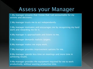 1.My manager ensures that I know that I am accountable for my
actions and decisions.
2.My manager trusts me to act independently.
3.My manager motivates and encourages me by recognising my hard
work and rewarding me for it.
4.My manager is approachable and listens to me.
5.My manager demands realistic targets.
6.My manager makes me enjoy work.
7.My manager provides improvement options for me.
8.My manager spends less time on meetings and more time in
achieving results.
9.My manager provides the equipment required for me to work
productively, without wasting productive time.
 