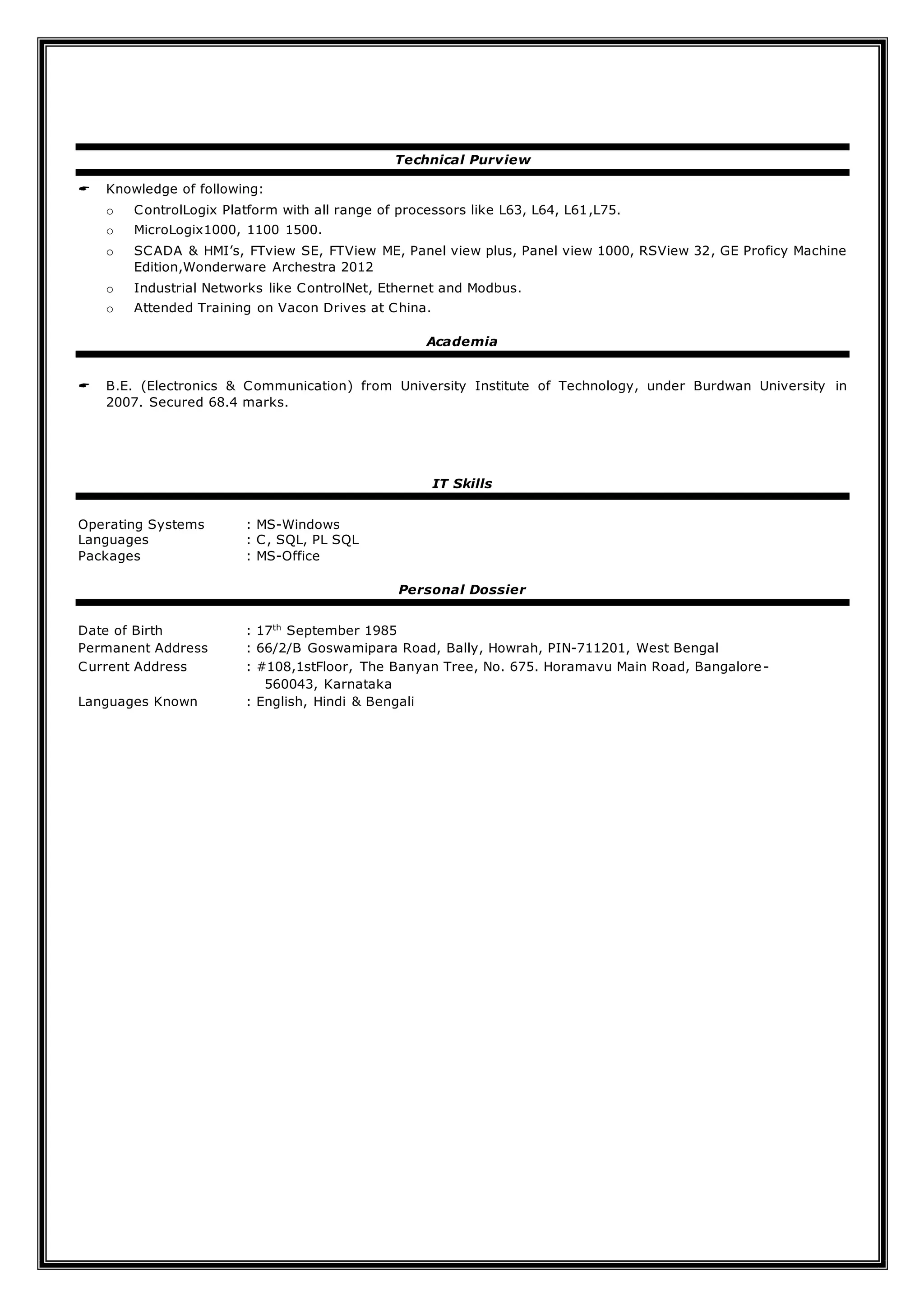 Technical Purview
 Knowledge of following:
o ControlLogix Platform with all range of processors like L63, L64, L61,L75.
o MicroLogix1000, 1100 1500.
o SCADA & HMI’s, FTview SE, FTView ME, Panel view plus, Panel view 1000, RSView 32, GE Proficy Machine
Edition,Wonderware Archestra 2012
o Industrial Networks like ControlNet, Ethernet and Modbus.
o Attended Training on Vacon Drives at China.
Academia
 B.E. (Electronics & Communication) from University Institute of Technology, under Burdwan University in
2007. Secured 68.4 marks.
IT Skills
Operating Systems : MS-Windows
Languages : C, SQL, PL SQL
Packages : MS-Office
Personal Dossier
Date of Birth : 17th
September 1985
Permanent Address : 66/2/B Goswamipara Road, Bally, Howrah, PIN-711201, West Bengal
Current Address : #108,1stFloor, The Banyan Tree, No. 675. Horamavu Main Road, Bangalore-
560043, Karnataka
Languages Known : English, Hindi & Bengali
 