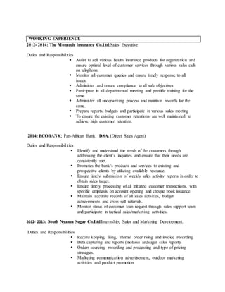 WORKING EXPERIENCE
2012- 2014: The Monarch Insurance Co.Ltd;Sales Executive
Duties and Responsibilities
 Assist to sell various health insurance products for organization and
ensure optimal level of customer services through various sales calls
on telephone.
 Monitor all customer queries and ensure timely response to all
issues.
 Administer and ensure compliance to all sale objectives
 Participate in all departmental meeting and provide training for the
same.
 Administer all underwriting process and maintain records for the
same.
 Prepare reports, budgets and participate in various sales meeting
 To ensure the existing customer retentions are well maintained to
achieve high customer retention.
2014: ECOBANK; Pan-African Bank: DSA. (Direct Sales Agent)
Duties and Responsibilities
 Identify and understand the needs of the customers through
addressing the client’s inquiries and ensure that their needs are
consistently met.
 Promotes the bank’s products and services to existing and
prospective clients by utilizing available resource.
 Ensure timely submission of weekly sales activity reports in order to
obtain sales target.
 Ensure timely processing of all initiated customer transactions, with
specific emphasis on account opening and cheque book issuance.
 Maintain accurate records of all sales activities, budget
achievements and cross-sell referrals.
 Monitor status of customer loan request through sales support team
and participate in tactical sales/marketing activities.
2012- 2013: South Nyanza Sugar Co.Ltd:Internship; Sales and Marketing Development.
Duties and Responsibilities
 Record keeping, filing, internal order rising and invoice recording.
 Data capturing and reports (molasse andsugar sales report).
 Orders sourcing, recording and processing and type of pricing
strategies.
 Marketing communication advertisement, outdoor marketing
activities and product promotion.
 