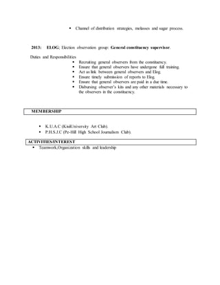  Channel of distribution strategies, molasses and sugar process.
2013: ELOG; Election observation group: General constituency supervisor.
Duties and Responsibilities
 Recruiting general observers from the constituency.
 Ensure that general observers have undergone full training.
 Act as link between general observers and Elog.
 Ensure timely submission of reports to Elog.
 Ensure that general observers are paid in a due time.
 Disbursing observer’s kits and any other materials necessary to
the observers in the constituency.
MEMBERSHIP
 K.U.A.C (KisiiUniversity Art Club).
 P.H.S.J.C (Pe-Hill High School Journalism Club).
ACTIVITIES/INTEREST
 Teamwork,Organization skills and leadership
 