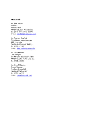 REFEREES
Mr. John Kasina
Principal
Pe-Hill School
P.O.BOX 5, Sare-Awendo (k).
Tel: (059)-44011/0725-664993
E-mail: wepehillschol@yahoo.com
Mr. Peterson Sang’ania
Co-ordinator, sspprogrammes
Kisii University
P.O.BOX 408-40200 Kisii,(k).
Tel: 0720-283380
E-mail: www.kisiiuniversity.ac.ke
Mr. Levis Odindo
Unit Manager
The Monarch Insurance Co.Ltd
P.O.BOX 3280-40200 Kisii, (k).
Tel: 0702-366369
Mr. Erick Odhiambo
Branch Manager.
Eco-bank Kenya Ltd
P.O.BOX 2343-40200
Tel: 0720-746352
E-mail: kenya@ecobank.com
 