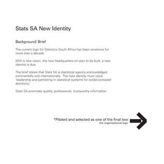 Stats SA New Identity
Background/ Brief
The current logo for Statistics South Africa has been existance for
more than a decade.
With a new vision, the new headquarters on plan to be built, a new
identity is due.
The brief states that Stats SA is statistical agency acknowledged
continentally and internationally. The new identity must voice
‘leadership and partnering in statistical systems for evidence-based
decisions.’
Stats SA promotes quality, professional, trustworthy information
*Piloted and selected as one of the final two
 