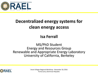 Isa Ferrall
MS/PhD Student
Energy and Resources Group
Renewable and Appropriate Energy Laboratory
University of California, Berkeley
Smart Villages Regional Workshop - November 18, 2016
Punta Cana, Dominican Republic
Decentralized energy systems for
clean energy access
 