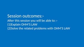 Session outcomes:-
After this session you will be able to :-
(1)Explain OHM’S LAW
(2)Solve the related problems with OHM’S LAW
 