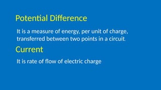 Potential Difference
It is a measure of energy, per unit of charge,
transferred between two points in a circuit.
Current
It is rate of flow of electric charge
 