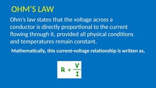 Ohm’s law states that the voltage across a
conductor is directly proportional to the current
flowing through it, provided all physical conditions
and temperatures remain constant.
Mathematically, this current-voltage relationship is written as,
OHM’S LAW
 