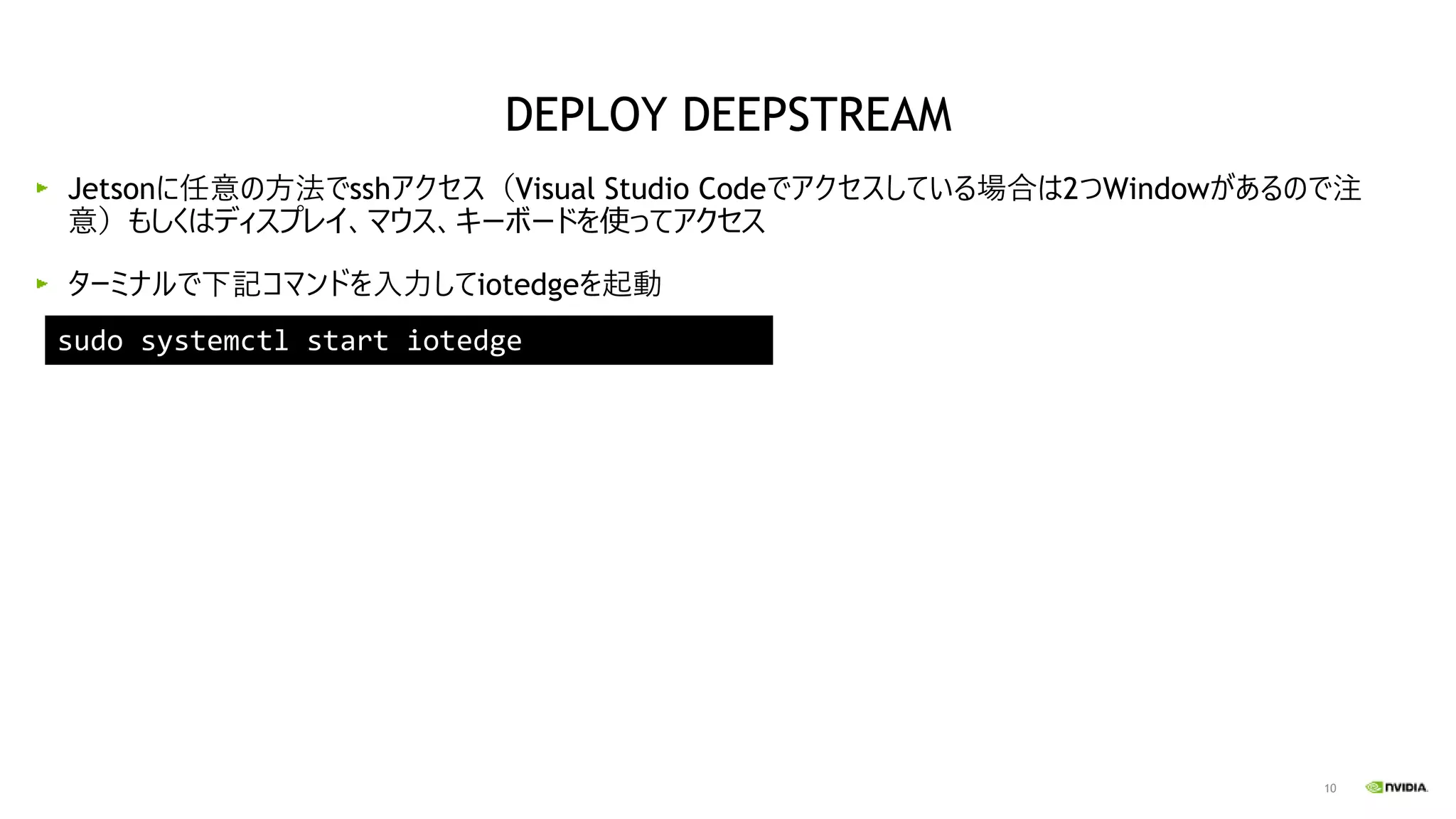 10
Jetsonに任意の方法でsshアクセス（Visual Studio Codeでアクセスしている場合は2つWindowがあるので注
意）もしくはディスプレイ、マウス、キーボードを使ってアクセス
ターミナルで下記コマンドを入力してiotedgeを起動
sudo systemctl start iotedge
DEPLOY DEEPSTREAM
 