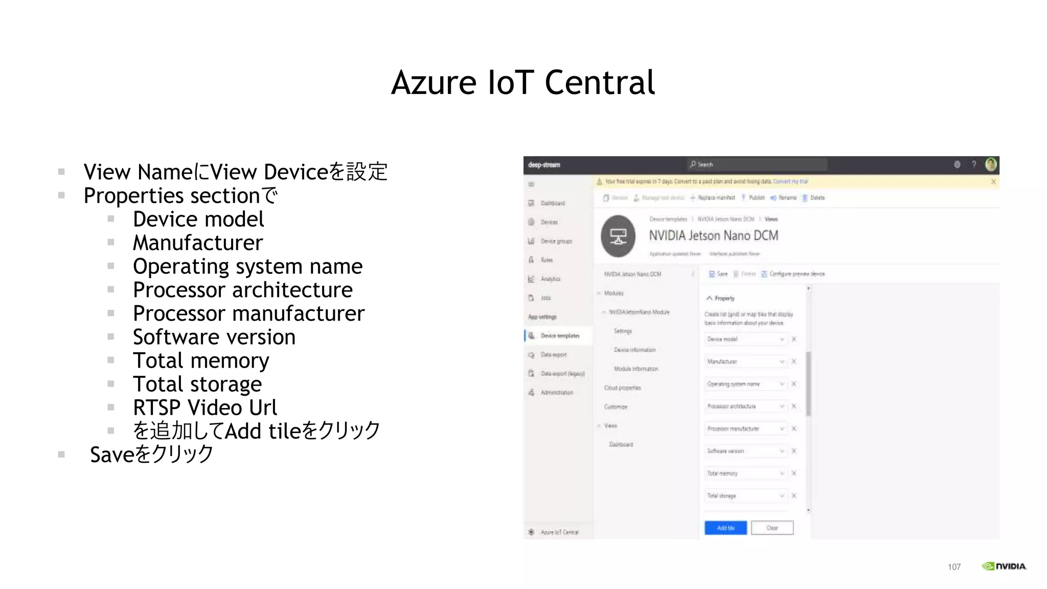 107
Azure IoT Central
▪ View NameにView Deviceを設定
▪ Properties sectionで
▪ Device model
▪ Manufacturer
▪ Operating system name
▪ Processor architecture
▪ Processor manufacturer
▪ Software version
▪ Total memory
▪ Total storage
▪ RTSP Video Url
▪ を追加してAdd tileをクリック
▪ Saveをクリック
 