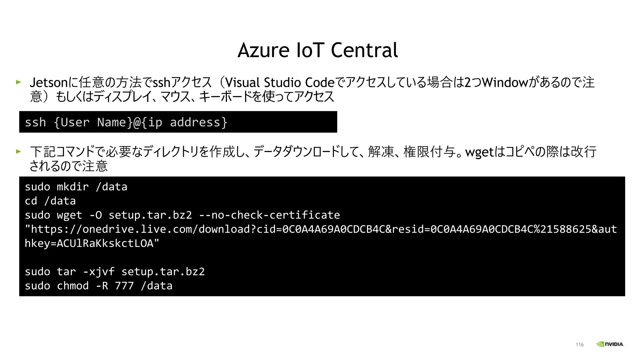 116
Jetsonに任意の方法でsshアクセス（Visual Studio Codeでアクセスしている場合は2つWindowがあるので注
意）もしくはディスプレイ、マウス、キーボードを使ってアクセス
下記コマンドで必要なディレクトリを作成し、データダウンロードして、解凍、権限付与。wgetはコピペの際は改行
されるので注意
ssh {User Name}@{ip address}
sudo mkdir /data
cd /data
sudo wget -O setup.tar.bz2 --no-check-certificate
"https://onedrive.live.com/download?cid=0C0A4A69A0CDCB4C&resid=0C0A4A69A0CDCB4C%21588625&aut
hkey=ACUlRaKkskctLOA"
sudo tar -xjvf setup.tar.bz2
sudo chmod -R 777 /data
Azure IoT Central
 
