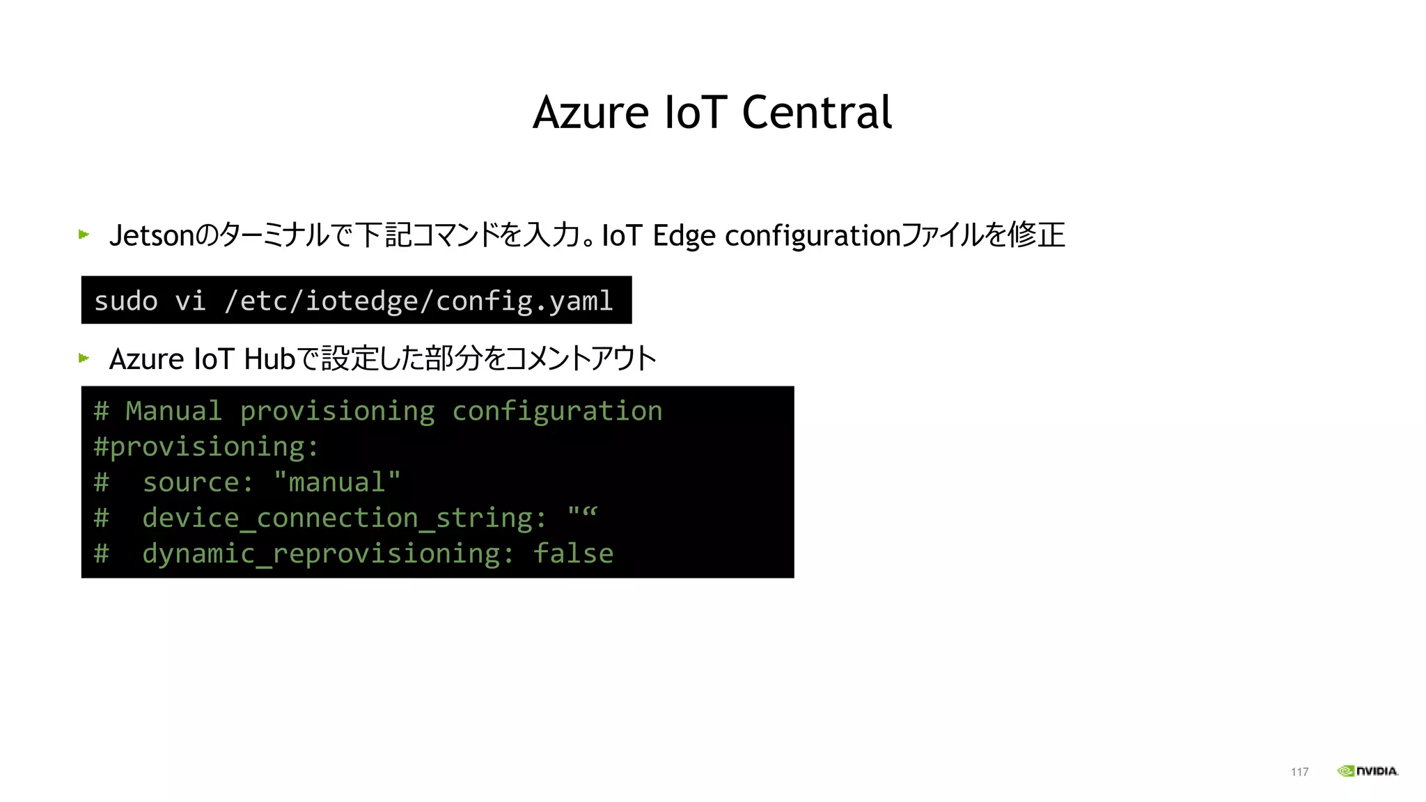 117
Jetsonのターミナルで下記コマンドを入力。IoT Edge configurationファイルを修正
Azure IoT Hubで設定した部分をコメントアウト
sudo vi /etc/iotedge/config.yaml
# Manual provisioning configuration
#provisioning:
# source: "manual"
# device_connection_string: "“
# dynamic_reprovisioning: false
Azure IoT Central
 