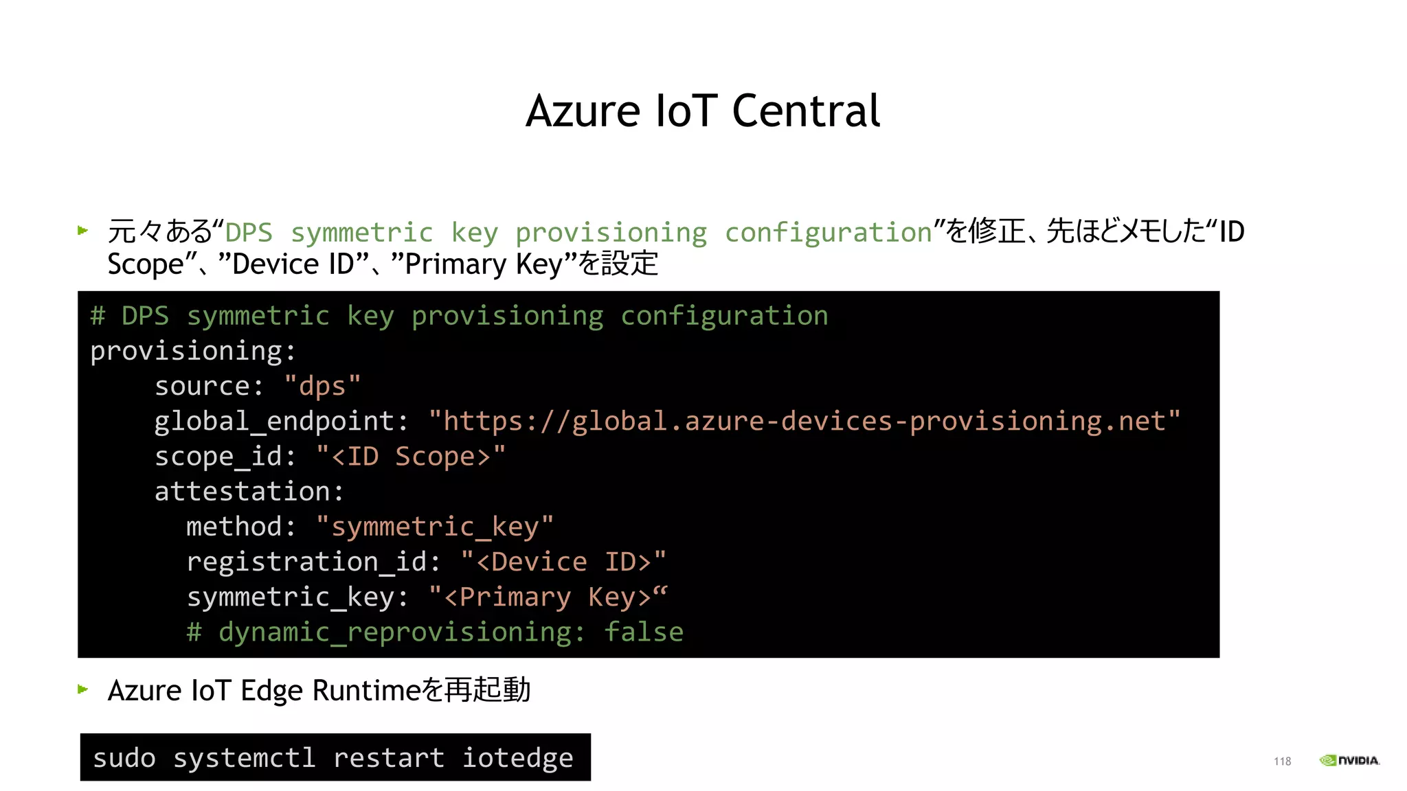 118
元々ある“DPS symmetric key provisioning configuration”を修正、先ほどメモした“ID
Scope”、”Device ID”、”Primary Key”を設定
Azure IoT Edge Runtimeを再起動
# DPS symmetric key provisioning configuration
provisioning:
source: "dps"
global_endpoint: "https://global.azure-devices-provisioning.net"
scope_id: "<ID Scope>"
attestation:
method: "symmetric_key"
registration_id: "<Device ID>"
symmetric_key: "<Primary Key>“
# dynamic_reprovisioning: false
sudo systemctl restart iotedge
Azure IoT Central
 