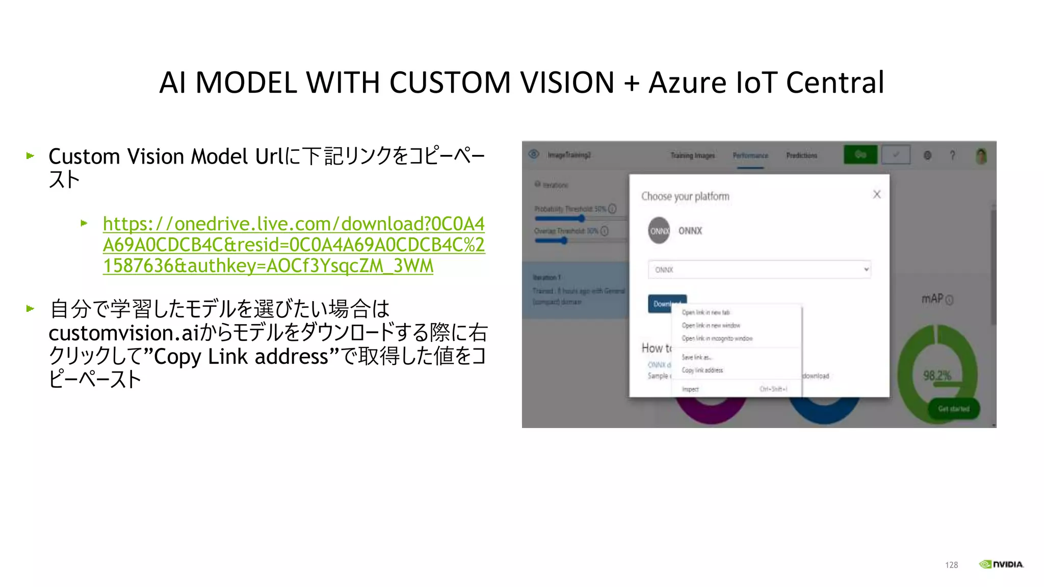 128
Custom Vision Model Urlに下記リンクをコピーペー
スト
https://onedrive.live.com/download?0C0A4
A69A0CDCB4C&resid=0C0A4A69A0CDCB4C%2
1587636&authkey=AOCf3YsqcZM_3WM
自分で学習したモデルを選びたい場合は
customvision.aiからモデルをダウンロードする際に右
クリックして”Copy Link address”で取得した値をコ
ピーペースト
AI MODEL WITH CUSTOM VISION + Azure IoT Central
 