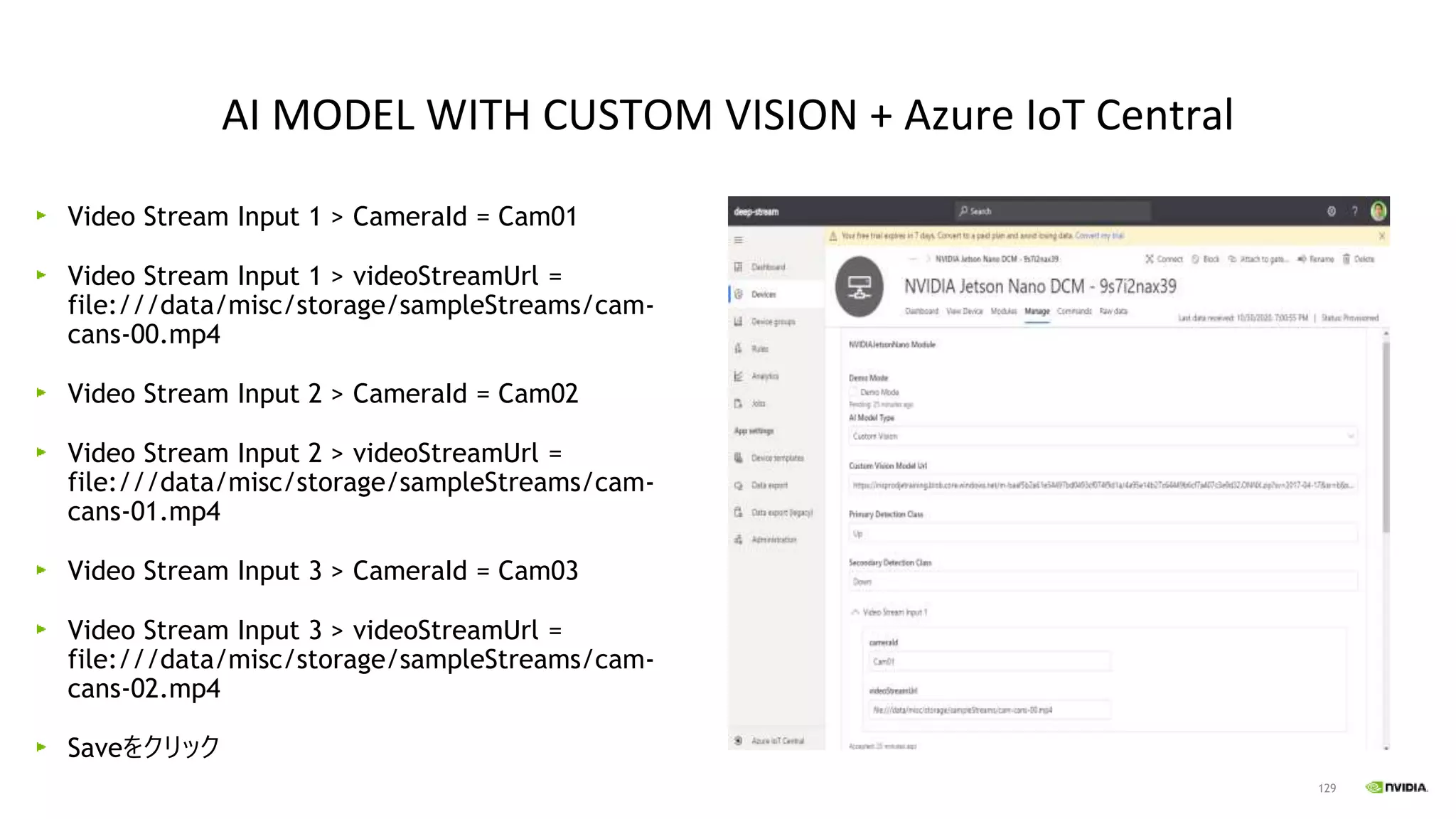 129
Video Stream Input 1 > CameraId = Cam01
Video Stream Input 1 > videoStreamUrl =
file:///data/misc/storage/sampleStreams/cam-
cans-00.mp4
Video Stream Input 2 > CameraId = Cam02
Video Stream Input 2 > videoStreamUrl =
file:///data/misc/storage/sampleStreams/cam-
cans-01.mp4
Video Stream Input 3 > CameraId = Cam03
Video Stream Input 3 > videoStreamUrl =
file:///data/misc/storage/sampleStreams/cam-
cans-02.mp4
Saveをクリック
AI MODEL WITH CUSTOM VISION + Azure IoT Central
 