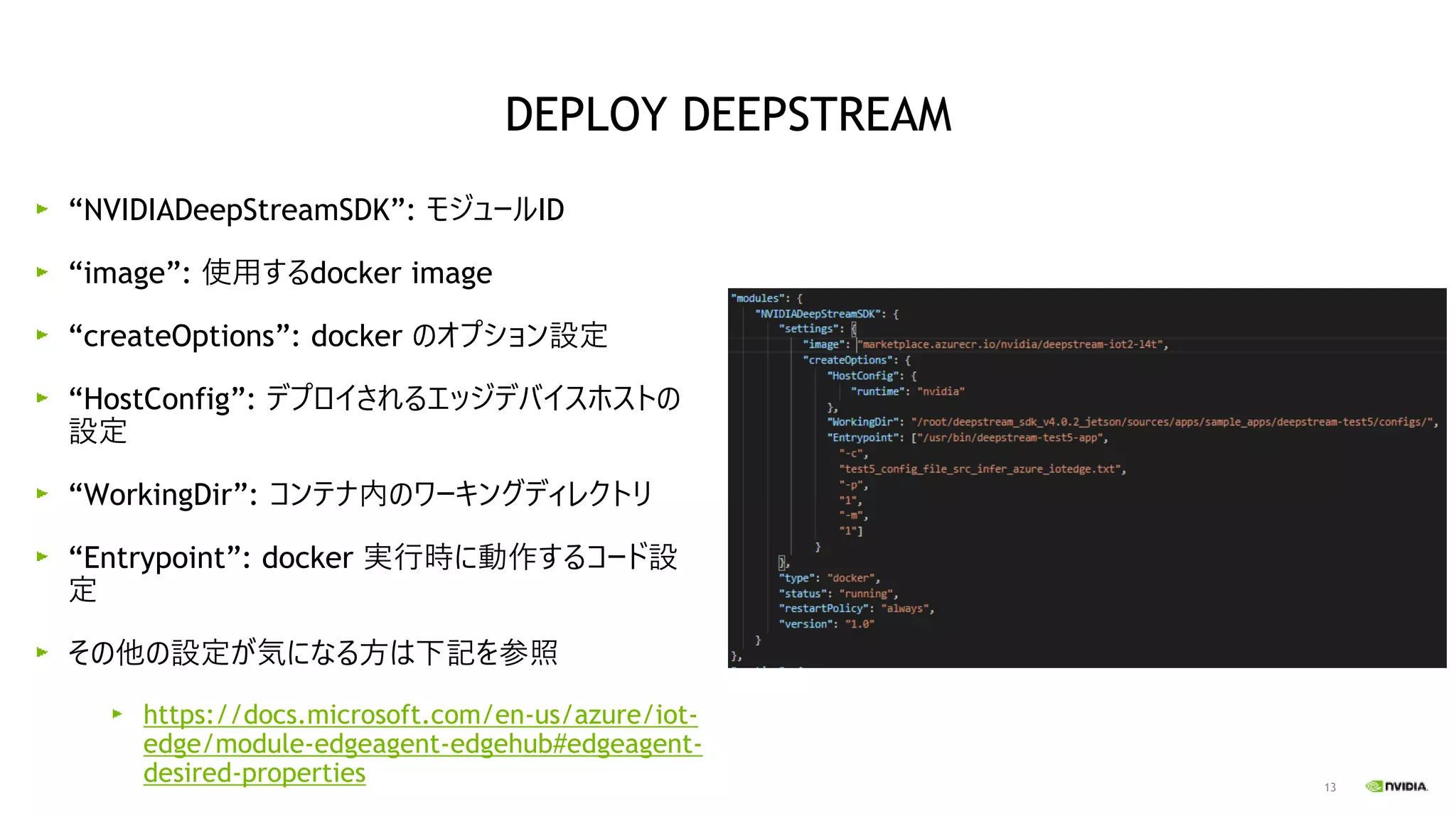 13
“NVIDIADeepStreamSDK”: モジュールID
“image”: 使用するdocker image
“createOptions”: docker のオプション設定
“HostConfig”: デプロイされるエッジデバイスホストの
設定
“WorkingDir”: コンテナ内のワーキングディレクトリ
“Entrypoint”: docker 実行時に動作するコード設
定
その他の設定が気になる方は下記を参照
https://docs.microsoft.com/en-us/azure/iot-
edge/module-edgeagent-edgehub#edgeagent-
desired-properties
DEPLOY DEEPSTREAM
 