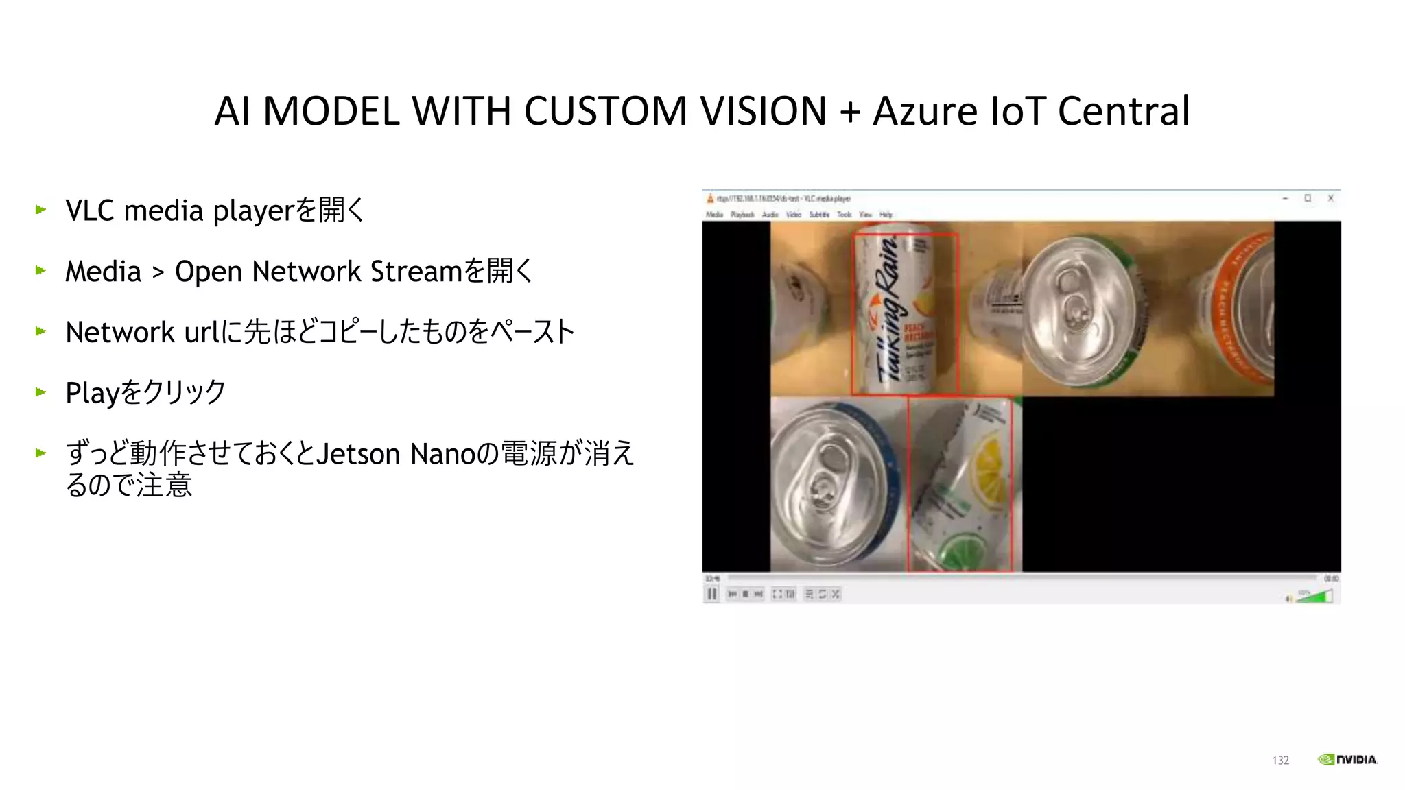 132
VLC media playerを開く
Media > Open Network Streamを開く
Network urlに先ほどコピーしたものをペースト
Playをクリック
ずっど動作させておくとJetson Nanoの電源が消え
るので注意
AI MODEL WITH CUSTOM VISION + Azure IoT Central
 