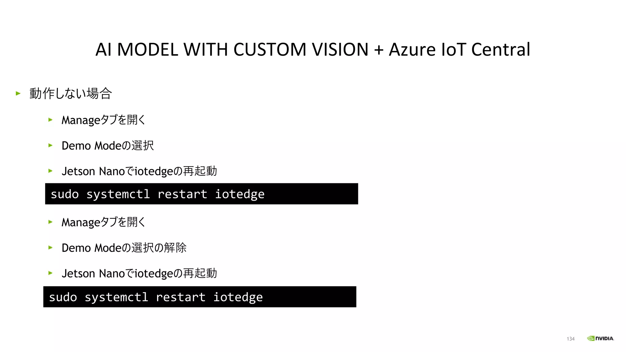 134
動作しない場合
Manageタブを開く
Demo Modeの選択
Jetson Nanoでiotedgeの再起動
Manageタブを開く
Demo Modeの選択の解除
Jetson Nanoでiotedgeの再起動
AI MODEL WITH CUSTOM VISION + Azure IoT Central
sudo systemctl restart iotedge
sudo systemctl restart iotedge
 