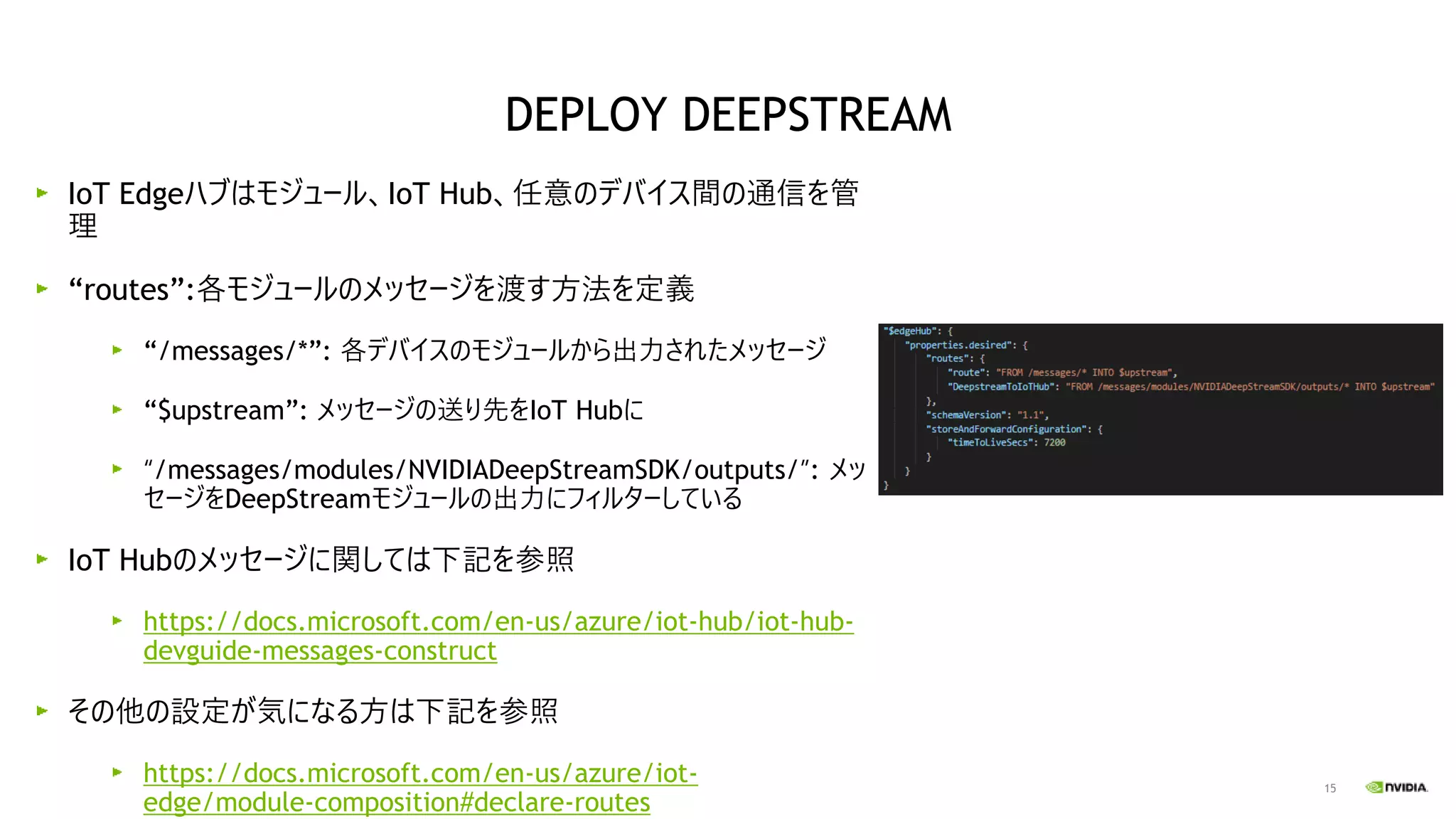 15
IoT Edgeハブはモジュール、IoT Hub、任意のデバイス間の通信を管
理
“routes”:各モジュールのメッセージを渡す方法を定義
“/messages/*”: 各デバイスのモジュールから出力されたメッセージ
“$upstream”: メッセージの送り先をIoT Hubに
“/messages/modules/NVIDIADeepStreamSDK/outputs/”: メッ
セージをDeepStreamモジュールの出力にフィルターしている
IoT Hubのメッセージに関しては下記を参照
https://docs.microsoft.com/en-us/azure/iot-hub/iot-hub-
devguide-messages-construct
その他の設定が気になる方は下記を参照
https://docs.microsoft.com/en-us/azure/iot-
edge/module-composition#declare-routes
DEPLOY DEEPSTREAM
 