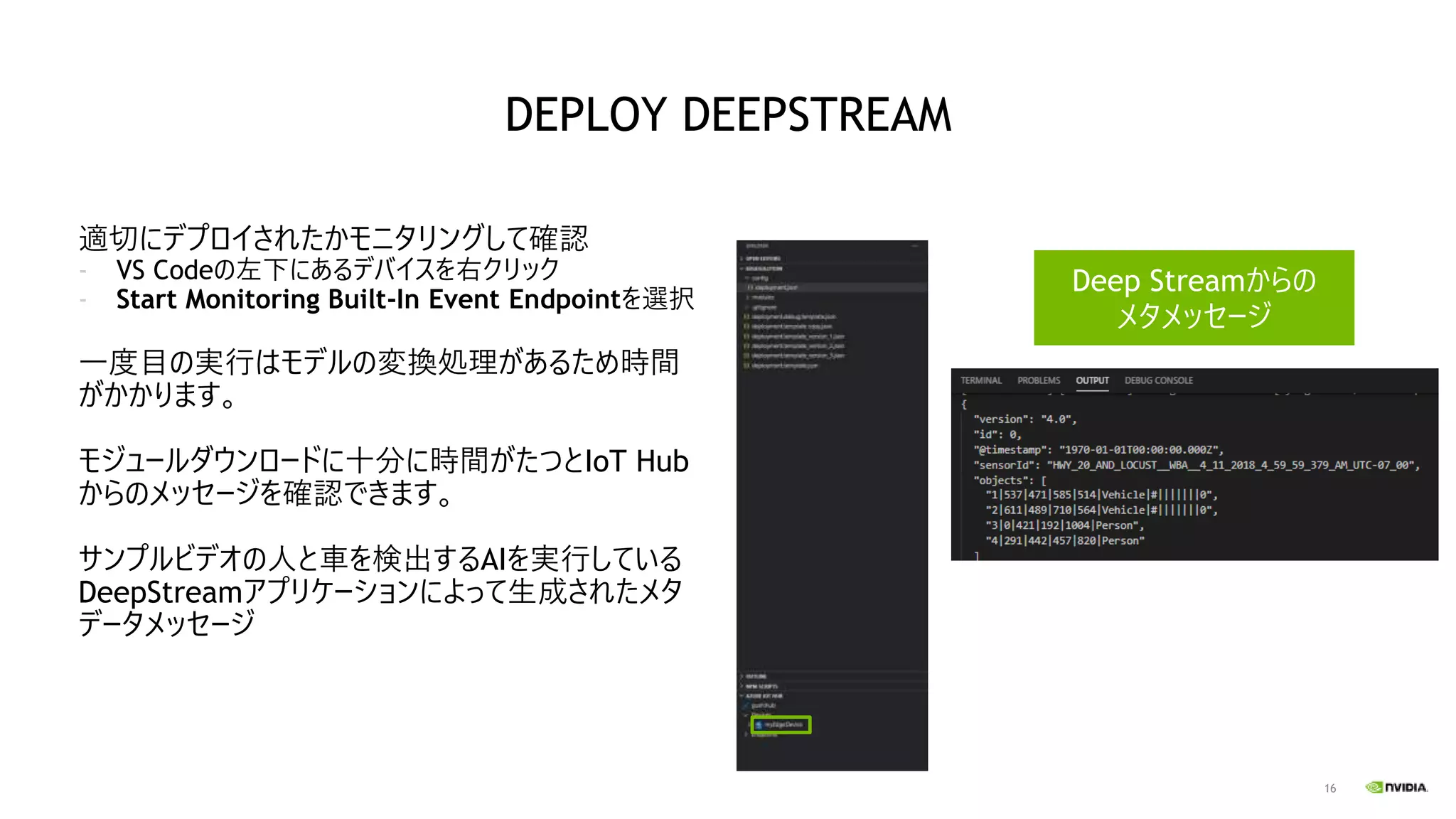 16
適切にデプロイされたかモニタリングして確認
- VS Codeの左下にあるデバイスを右クリック
- Start Monitoring Built-In Event Endpointを選択
一度目の実行はモデルの変換処理があるため時間
がかかります。
モジュールダウンロードに十分に時間がたつとIoT Hub
からのメッセージを確認できます。
サンプルビデオの人と車を検出するAIを実行している
DeepStreamアプリケーションによって生成されたメタ
データメッセージ
Deep Streamからの
メタメッセージ
DEPLOY DEEPSTREAM
 