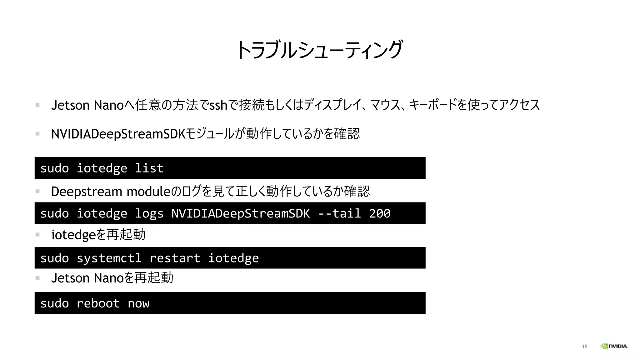 18
トラブルシューティング
▪ Jetson Nanoへ任意の方法でsshで接続もしくはディスプレイ、マウス、キーボードを使ってアクセス
▪ NVIDIADeepStreamSDKモジュールが動作しているかを確認
▪ Deepstream moduleのログを見て正しく動作しているか確認
▪ iotedgeを再起動
▪ Jetson Nanoを再起動
sudo iotedge list
sudo iotedge logs NVIDIADeepStreamSDK --tail 200
sudo systemctl restart iotedge
sudo reboot now
 