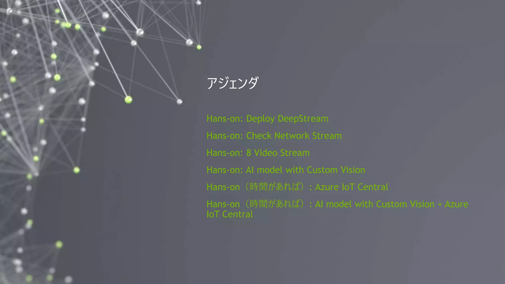 2
Hans-on: Deploy DeepStream
Hans-on: Check Network Stream
Hans-on: 8 Video Stream
Hans-on: AI model with Custom Vision
Hans-on（時間があれば）: Azure IoT Central
Hans-on（時間があれば）: AI model with Custom Vision + Azure
IoT Central
アジェンダ
 