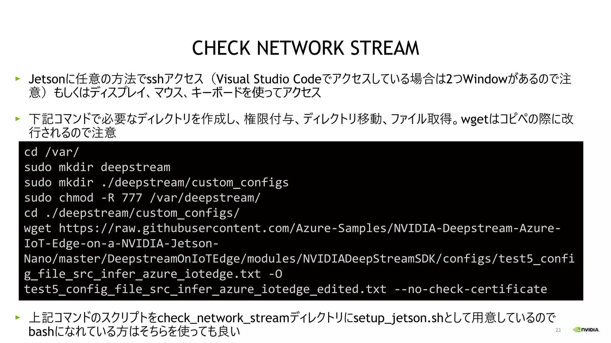 23
Jetsonに任意の方法でsshアクセス（Visual Studio Codeでアクセスしている場合は2つWindowがあるので注
意）もしくはディスプレイ、マウス、キーボードを使ってアクセス
下記コマンドで必要なディレクトリを作成し、権限付与、ディレクトリ移動、ファイル取得。wgetはコピペの際に改
行されるので注意
上記コマンドのスクリプトをcheck_network_streamディレクトリにsetup_jetson.shとして用意しているので
bashになれている方はそちらを使っても良い
cd /var/
sudo mkdir deepstream
sudo mkdir ./deepstream/custom_configs
sudo chmod -R 777 /var/deepstream/
cd ./deepstream/custom_configs/
wget https://raw.githubusercontent.com/Azure-Samples/NVIDIA-Deepstream-Azure-
IoT-Edge-on-a-NVIDIA-Jetson-
Nano/master/DeepstreamOnIoTEdge/modules/NVIDIADeepStreamSDK/configs/test5_confi
g_file_src_infer_azure_iotedge.txt -O
test5_config_file_src_infer_azure_iotedge_edited.txt --no-check-certificate
CHECK NETWORK STREAM
 