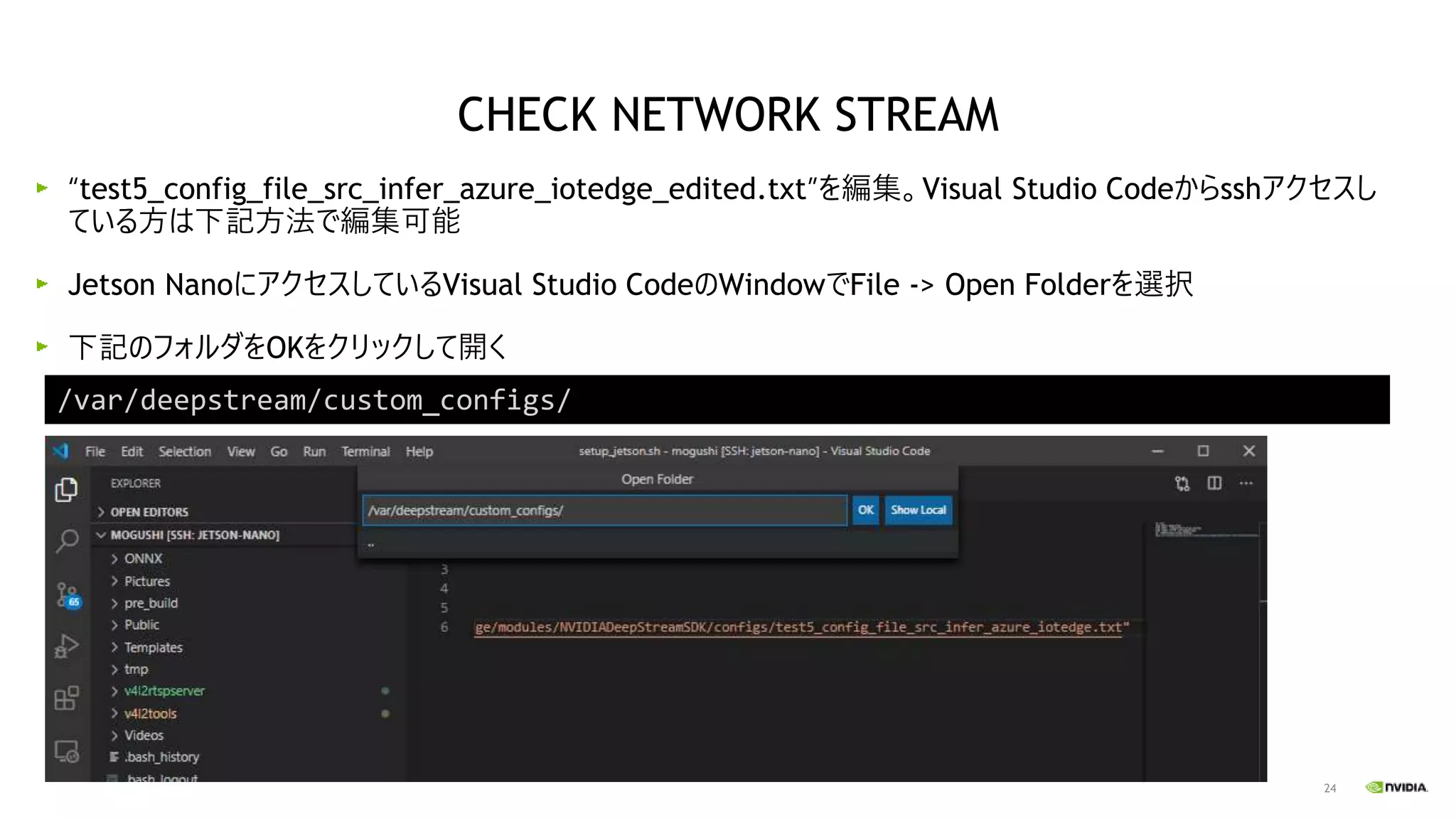 24
“test5_config_file_src_infer_azure_iotedge_edited.txt”を編集。Visual Studio Codeからsshアクセスし
ている方は下記方法で編集可能
Jetson NanoにアクセスしているVisual Studio CodeのWindowでFile -> Open Folderを選択
下記のフォルダをOKをクリックして開く
CHECK NETWORK STREAM
/var/deepstream/custom_configs/
 