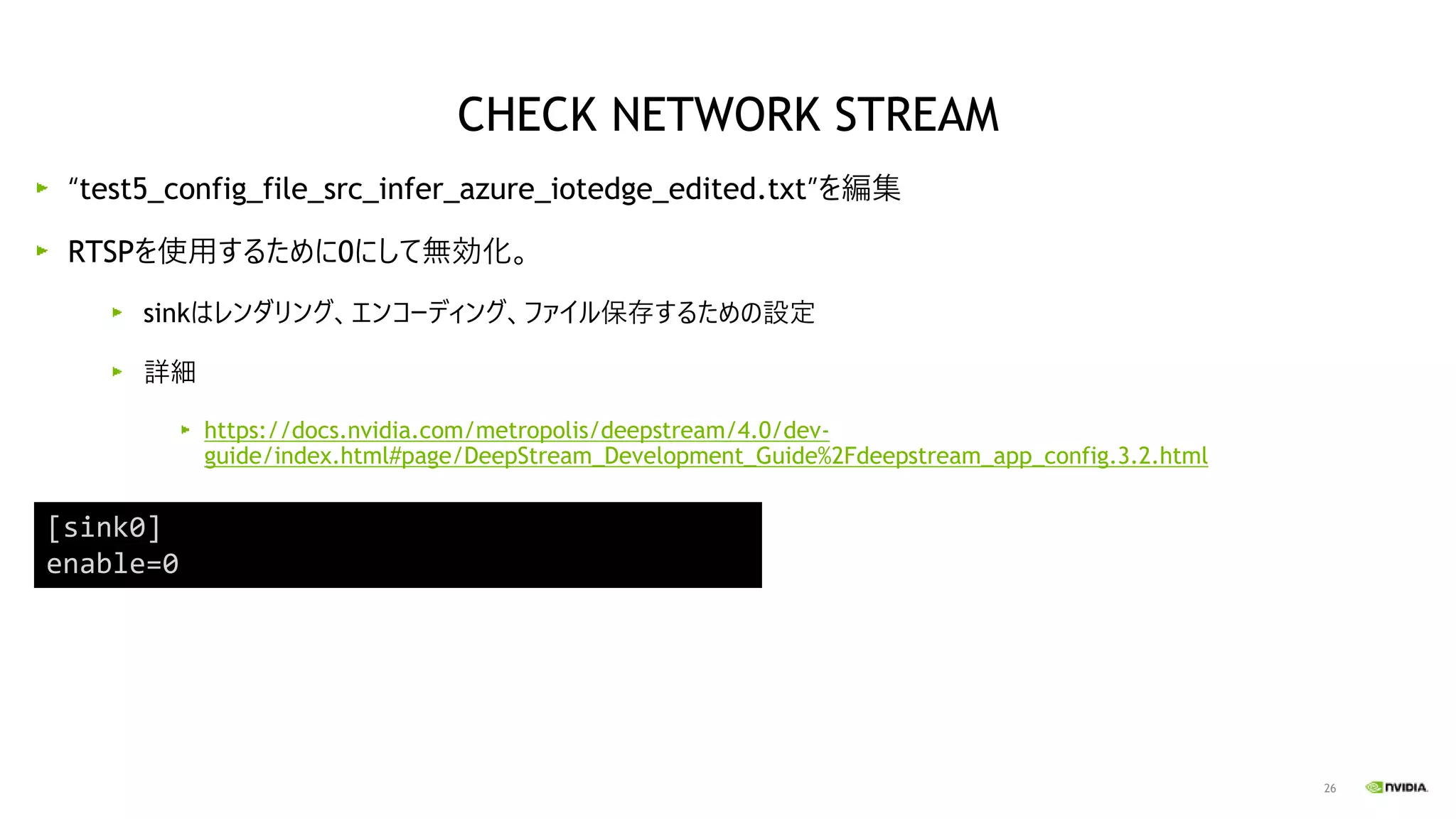 26
“test5_config_file_src_infer_azure_iotedge_edited.txt”を編集
RTSPを使用するために0にして無効化。
sinkはレンダリング、エンコーディング、ファイル保存するための設定
詳細
https://docs.nvidia.com/metropolis/deepstream/4.0/dev-
guide/index.html#page/DeepStream_Development_Guide%2Fdeepstream_app_config.3.2.html
[sink0]
enable=0
CHECK NETWORK STREAM
 
