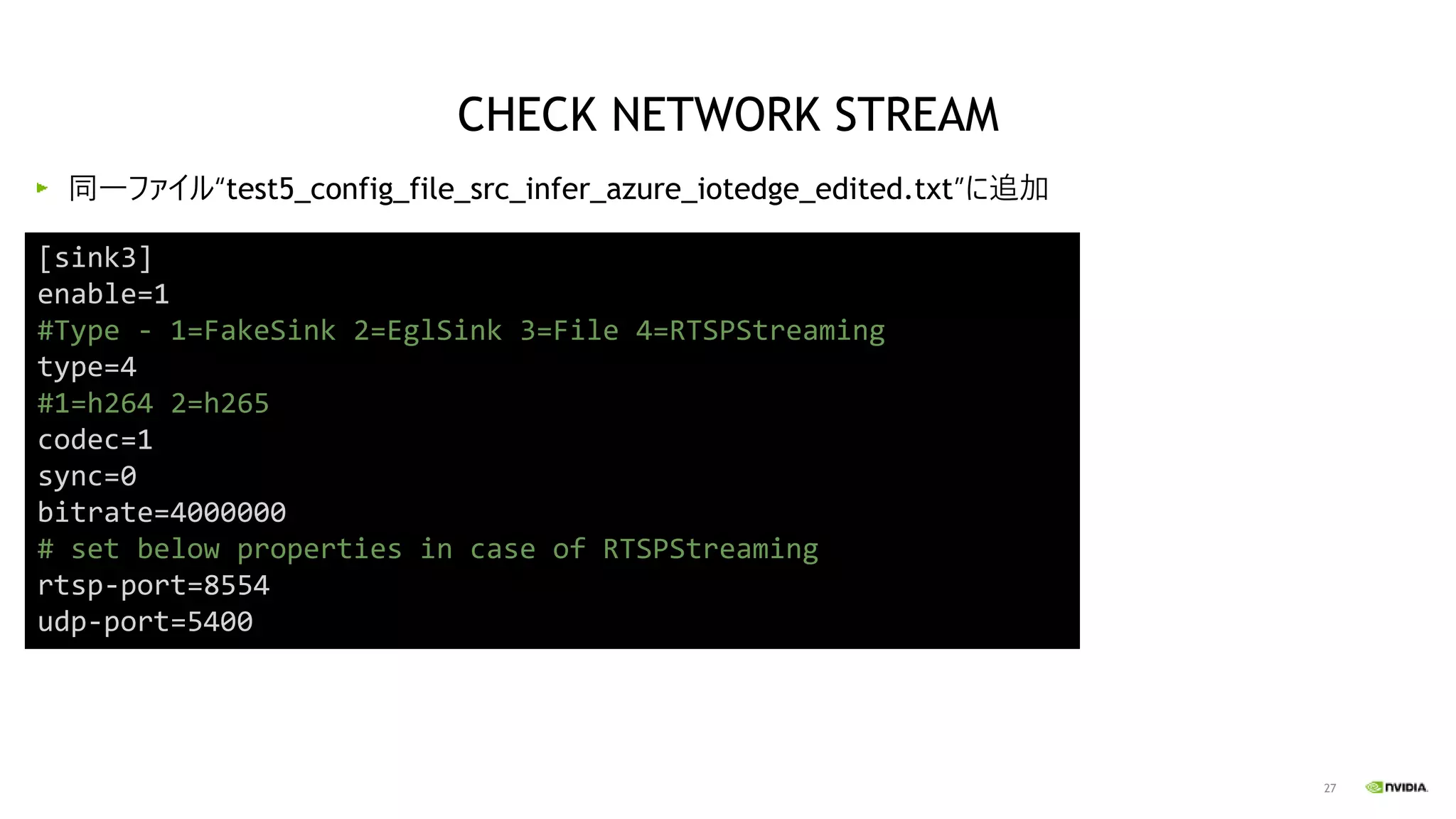 27
同一ファイル“test5_config_file_src_infer_azure_iotedge_edited.txt”に追加
[sink3]
enable=1
#Type - 1=FakeSink 2=EglSink 3=File 4=RTSPStreaming
type=4
#1=h264 2=h265
codec=1
sync=0
bitrate=4000000
# set below properties in case of RTSPStreaming
rtsp-port=8554
udp-port=5400
CHECK NETWORK STREAM
 