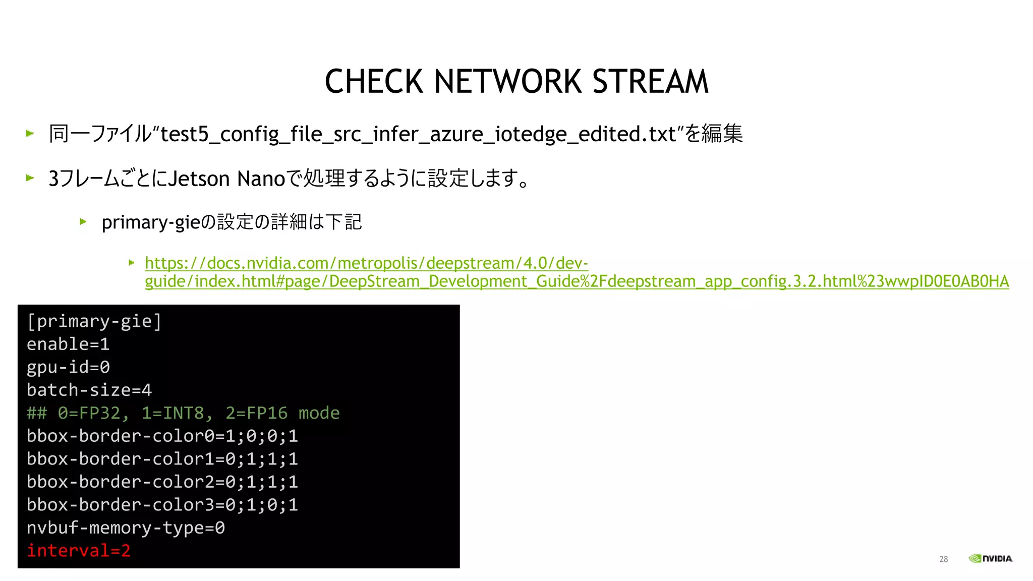 28
同一ファイル“test5_config_file_src_infer_azure_iotedge_edited.txt”を編集
3フレームごとにJetson Nanoで処理するように設定します。
primary-gieの設定の詳細は下記
https://docs.nvidia.com/metropolis/deepstream/4.0/dev-
guide/index.html#page/DeepStream_Development_Guide%2Fdeepstream_app_config.3.2.html%23wwpID0E0AB0HA
[primary-gie]
enable=1
gpu-id=0
batch-size=4
## 0=FP32, 1=INT8, 2=FP16 mode
bbox-border-color0=1;0;0;1
bbox-border-color1=0;1;1;1
bbox-border-color2=0;1;1;1
bbox-border-color3=0;1;0;1
nvbuf-memory-type=0
interval=2
CHECK NETWORK STREAM
 
