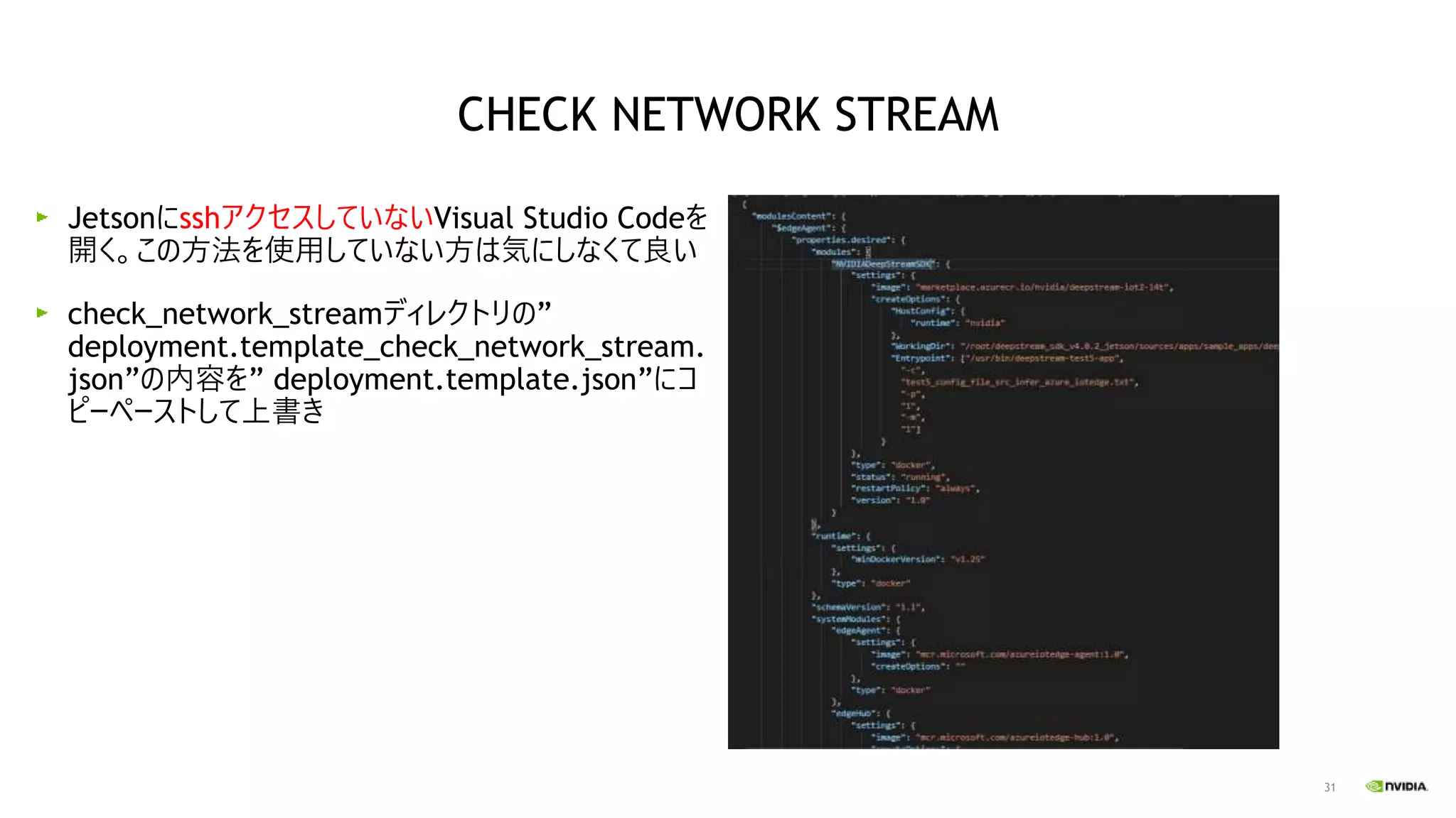31
JetsonにsshアクセスしていないVisual Studio Codeを
開く。この方法を使用していない方は気にしなくて良い
check_network_streamディレクトリの”
deployment.template_check_network_stream.
json”の内容を” deployment.template.json”にコ
ピーペーストして上書き
CHECK NETWORK STREAM
 