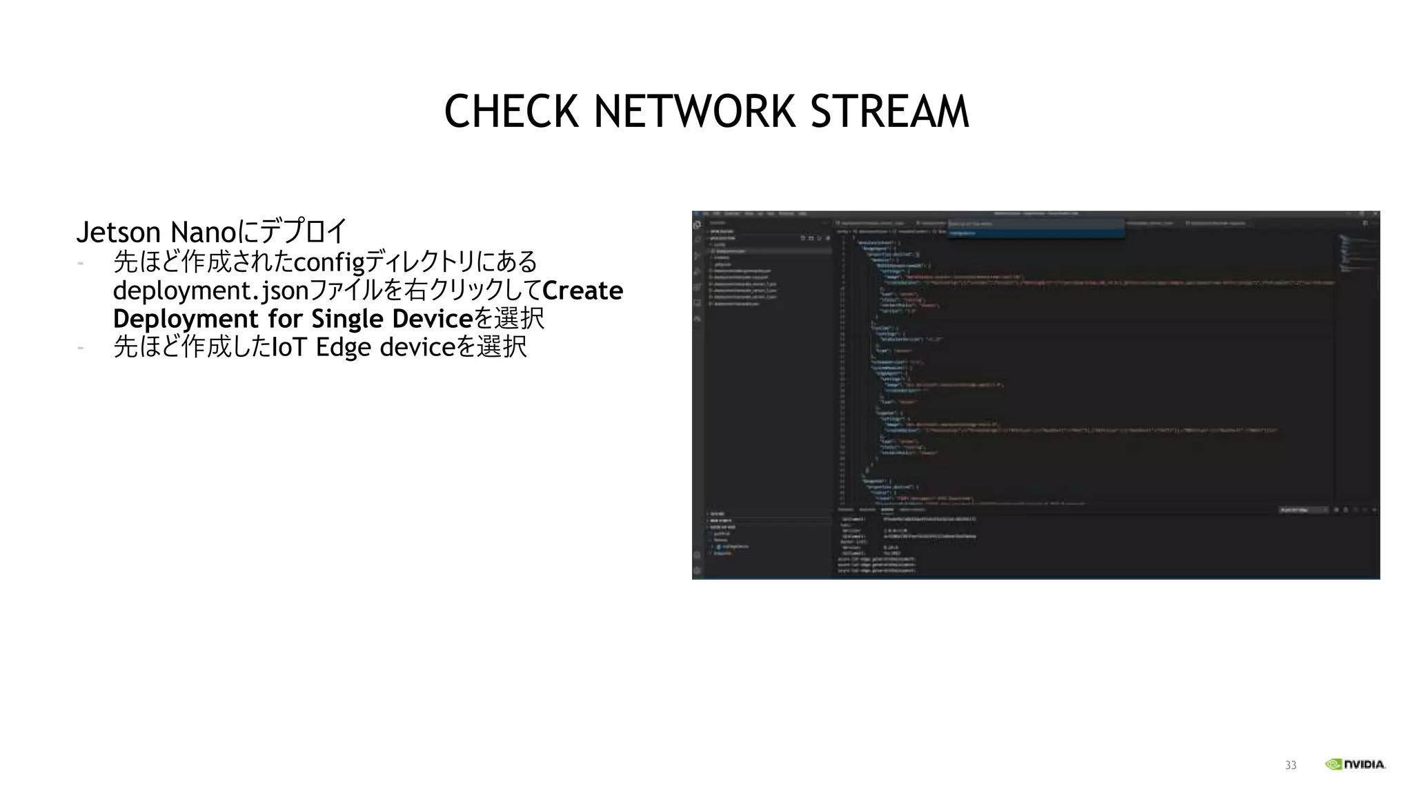 33
Jetson Nanoにデプロイ
- 先ほど作成されたconfigディレクトリにある
deployment.jsonファイルを右クリックしてCreate
Deployment for Single Deviceを選択
- 先ほど作成したIoT Edge deviceを選択
CHECK NETWORK STREAM
 