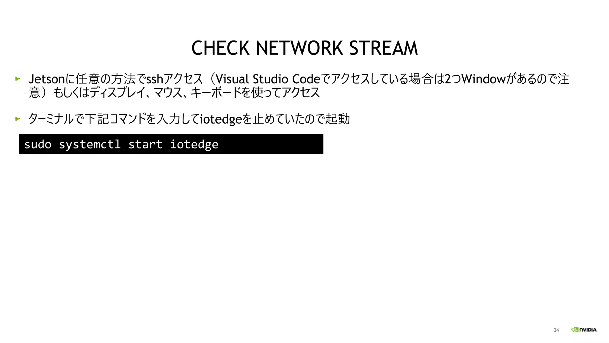 34
Jetsonに任意の方法でsshアクセス（Visual Studio Codeでアクセスしている場合は2つWindowがあるので注
意）もしくはディスプレイ、マウス、キーボードを使ってアクセス
ターミナルで下記コマンドを入力してiotedgeを止めていたので起動
sudo systemctl start iotedge
CHECK NETWORK STREAM
 