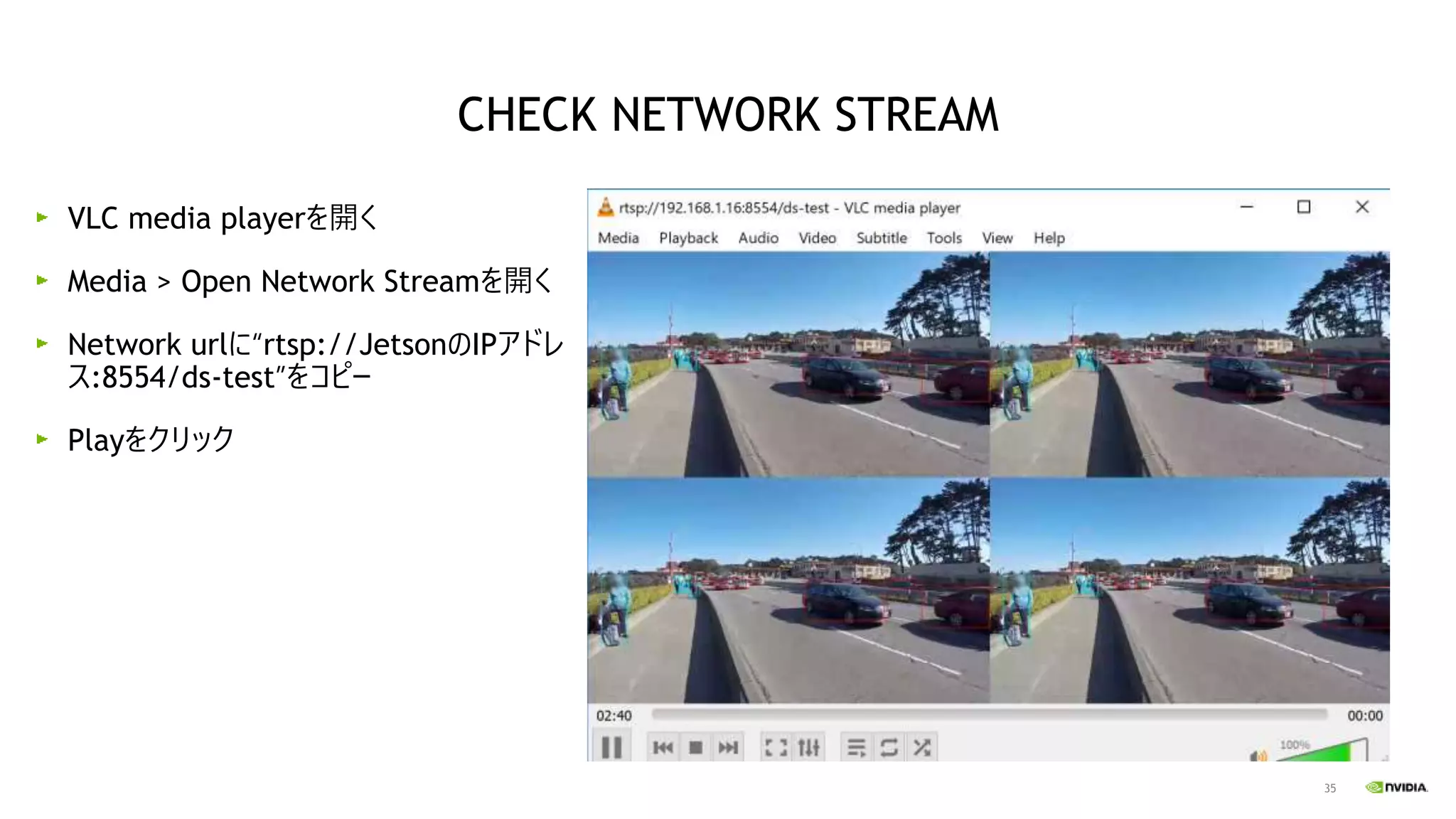 35
VLC media playerを開く
Media > Open Network Streamを開く
Network urlに“rtsp://JetsonのIPアドレ
ス:8554/ds-test”をコピー
Playをクリック
CHECK NETWORK STREAM
 