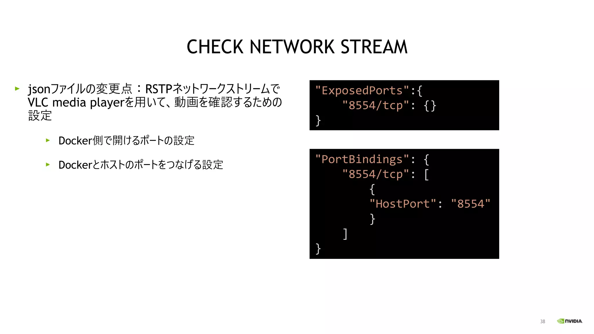 38
jsonファイルの変更点：RSTPネットワークストリームで
VLC media playerを用いて、動画を確認するための
設定
Docker側で開けるポートの設定
Dockerとホストのポートをつなげる設定
"PortBindings": {
"8554/tcp": [
{
"HostPort": "8554"
}
]
}
"ExposedPorts":{
"8554/tcp": {}
}
CHECK NETWORK STREAM
 