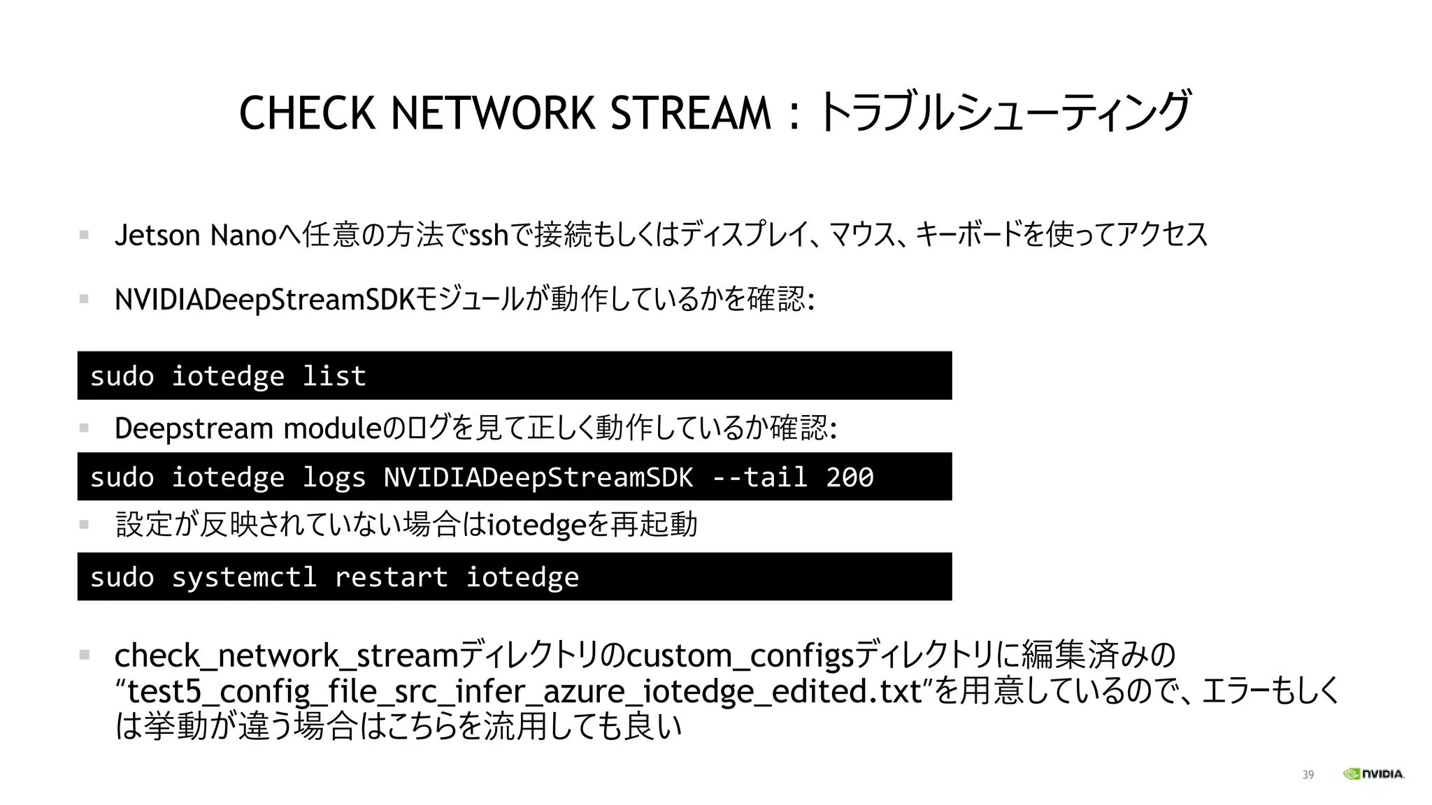 39
CHECK NETWORK STREAM：トラブルシューティング
▪ Jetson Nanoへ任意の方法でsshで接続もしくはディスプレイ、マウス、キーボードを使ってアクセス
▪ NVIDIADeepStreamSDKモジュールが動作しているかを確認:
▪ Deepstream moduleのログを見て正しく動作しているか確認:
▪ 設定が反映されていない場合はiotedgeを再起動
▪ check_network_streamディレクトリのcustom_configsディレクトリに編集済みの
“test5_config_file_src_infer_azure_iotedge_edited.txt”を用意しているので、エラーもしく
は挙動が違う場合はこちらを流用しても良い
sudo iotedge list
sudo iotedge logs NVIDIADeepStreamSDK --tail 200
sudo systemctl restart iotedge
 