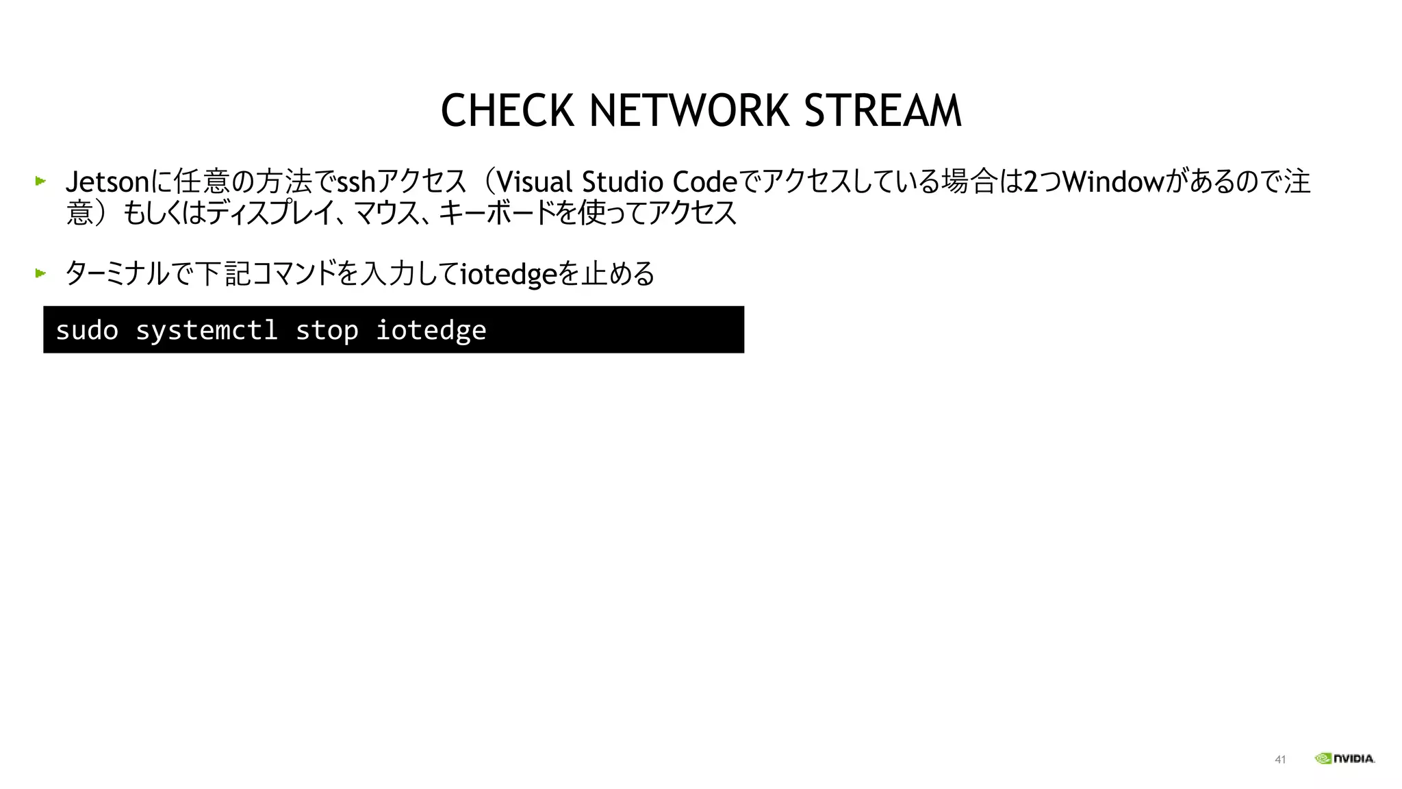 41
Jetsonに任意の方法でsshアクセス（Visual Studio Codeでアクセスしている場合は2つWindowがあるので注
意）もしくはディスプレイ、マウス、キーボードを使ってアクセス
ターミナルで下記コマンドを入力してiotedgeを止める
sudo systemctl stop iotedge
CHECK NETWORK STREAM
 