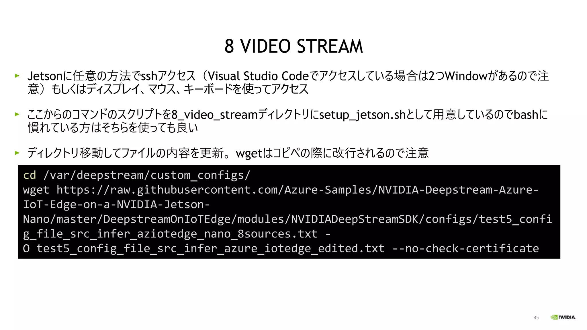45
Jetsonに任意の方法でsshアクセス（Visual Studio Codeでアクセスしている場合は2つWindowがあるので注
意）もしくはディスプレイ、マウス、キーボードを使ってアクセス
ここからのコマンドのスクリプトを8_video_streamディレクトリにsetup_jetson.shとして用意しているのでbashに
慣れている方はそちらを使っても良い
ディレクトリ移動してファイルの内容を更新。 wgetはコピペの際に改行されるので注意
cd /var/deepstream/custom_configs/
wget https://raw.githubusercontent.com/Azure-Samples/NVIDIA-Deepstream-Azure-
IoT-Edge-on-a-NVIDIA-Jetson-
Nano/master/DeepstreamOnIoTEdge/modules/NVIDIADeepStreamSDK/configs/test5_confi
g_file_src_infer_aziotedge_nano_8sources.txt -
O test5_config_file_src_infer_azure_iotedge_edited.txt --no-check-certificate
8 VIDEO STREAM
 