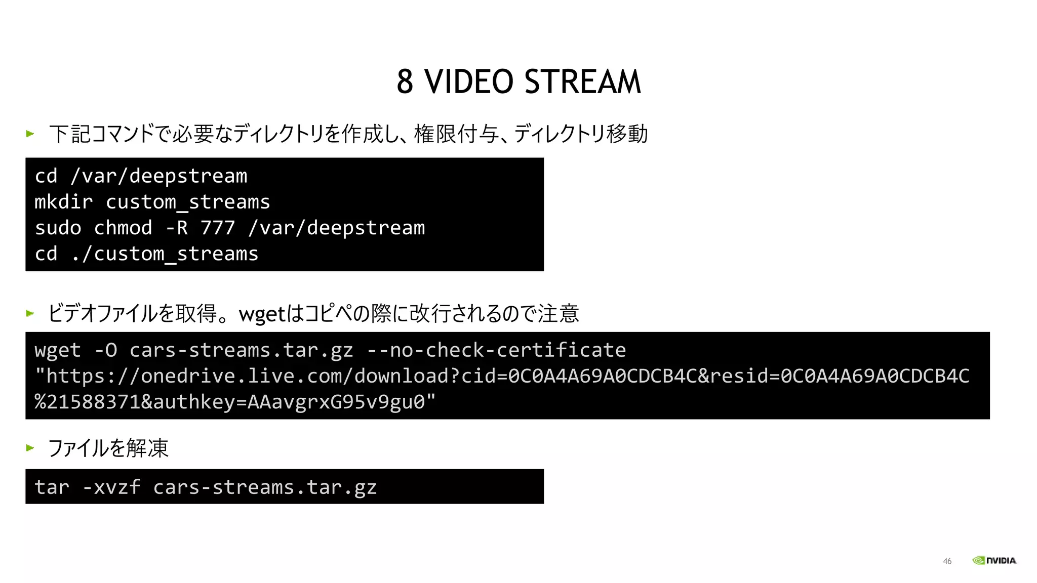 46
下記コマンドで必要なディレクトリを作成し、権限付与、ディレクトリ移動
ビデオファイルを取得。 wgetはコピペの際に改行されるので注意
ファイルを解凍
cd /var/deepstream
mkdir custom_streams
sudo chmod -R 777 /var/deepstream
cd ./custom_streams
wget -O cars-streams.tar.gz --no-check-certificate
"https://onedrive.live.com/download?cid=0C0A4A69A0CDCB4C&resid=0C0A4A69A0CDCB4C
%21588371&authkey=AAavgrxG95v9gu0"
tar -xvzf cars-streams.tar.gz
8 VIDEO STREAM
 