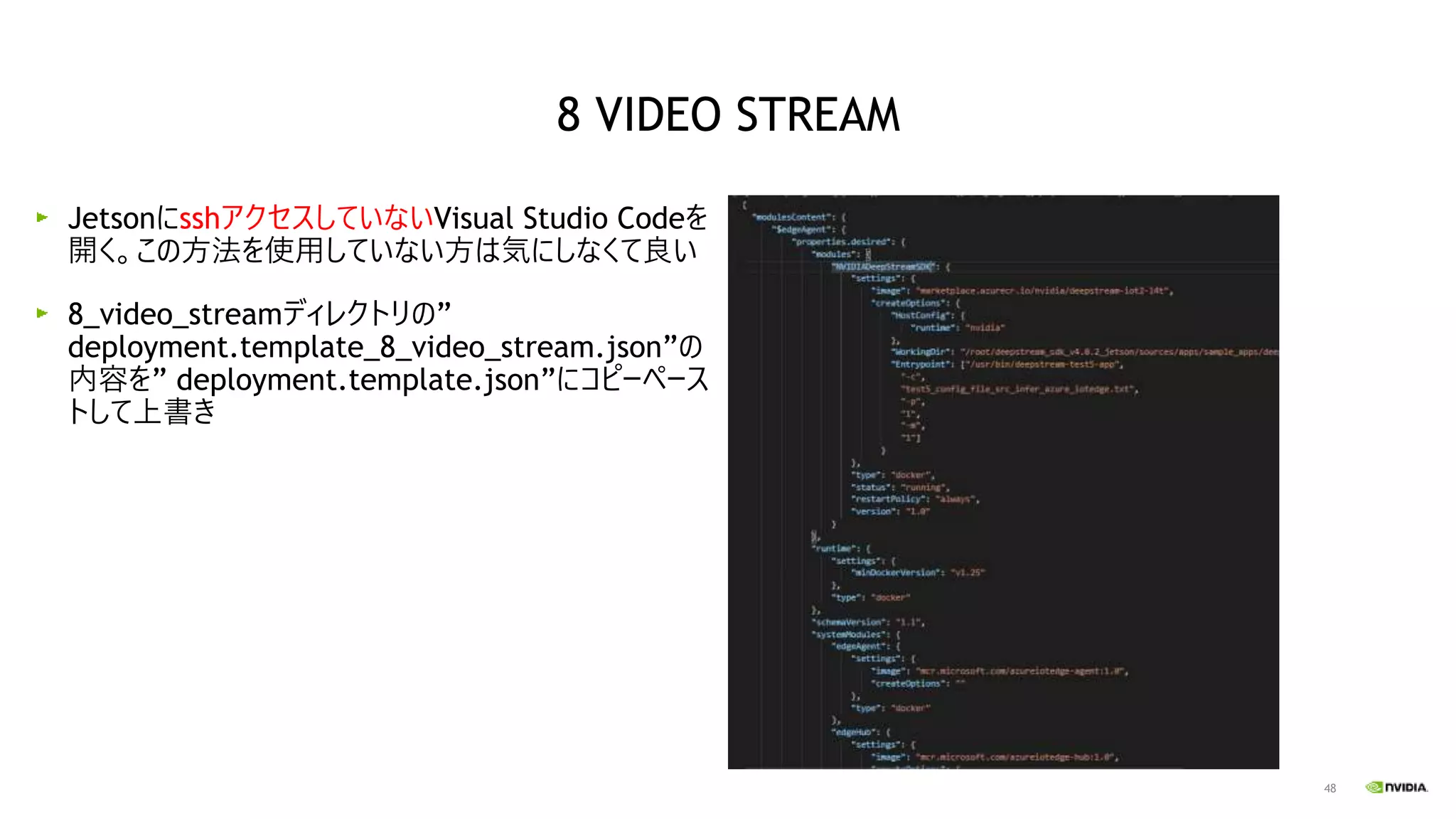 48
JetsonにsshアクセスしていないVisual Studio Codeを
開く。この方法を使用していない方は気にしなくて良い
8_video_streamディレクトリの”
deployment.template_8_video_stream.json”の
内容を” deployment.template.json”にコピーペース
トして上書き
8 VIDEO STREAM
 