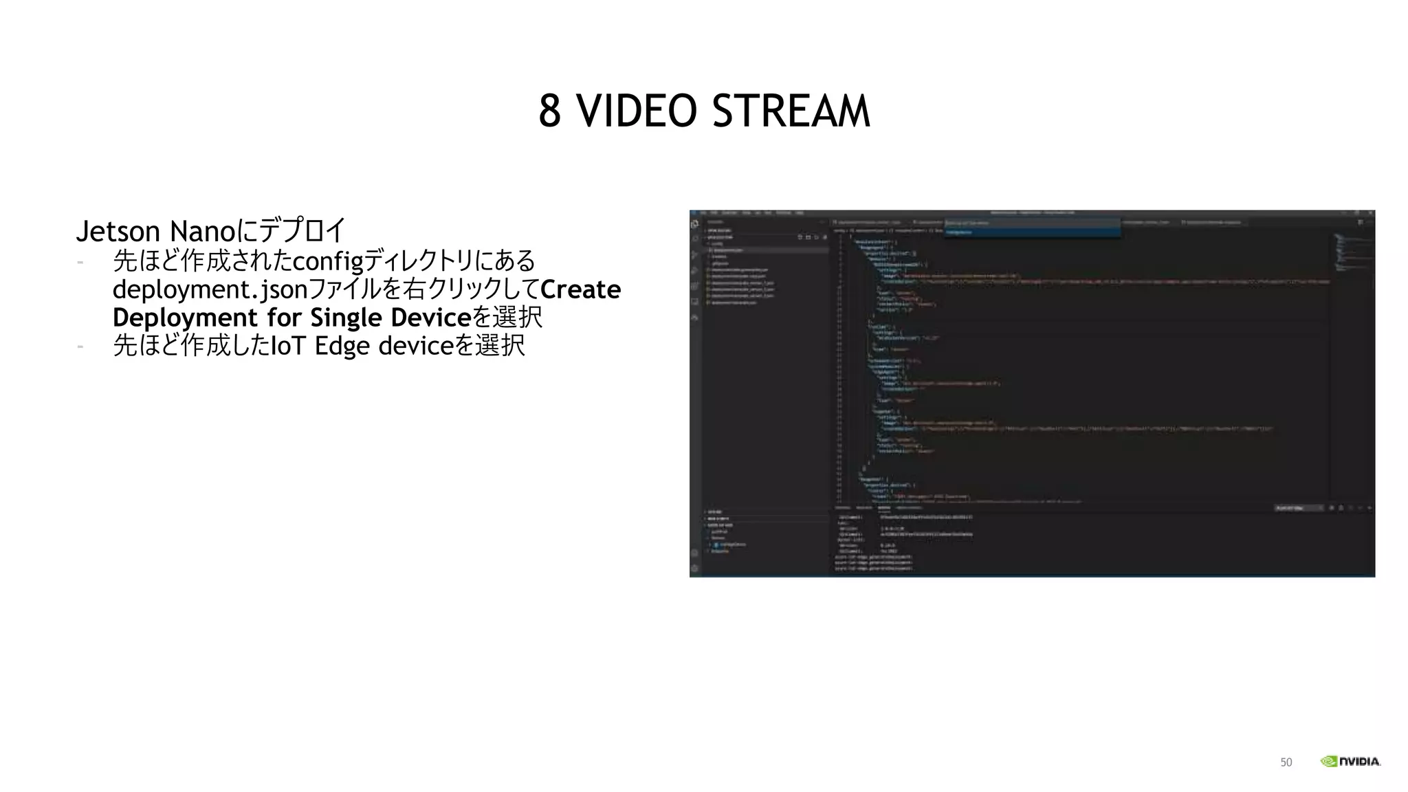 50
Jetson Nanoにデプロイ
- 先ほど作成されたconfigディレクトリにある
deployment.jsonファイルを右クリックしてCreate
Deployment for Single Deviceを選択
- 先ほど作成したIoT Edge deviceを選択
8 VIDEO STREAM
 
